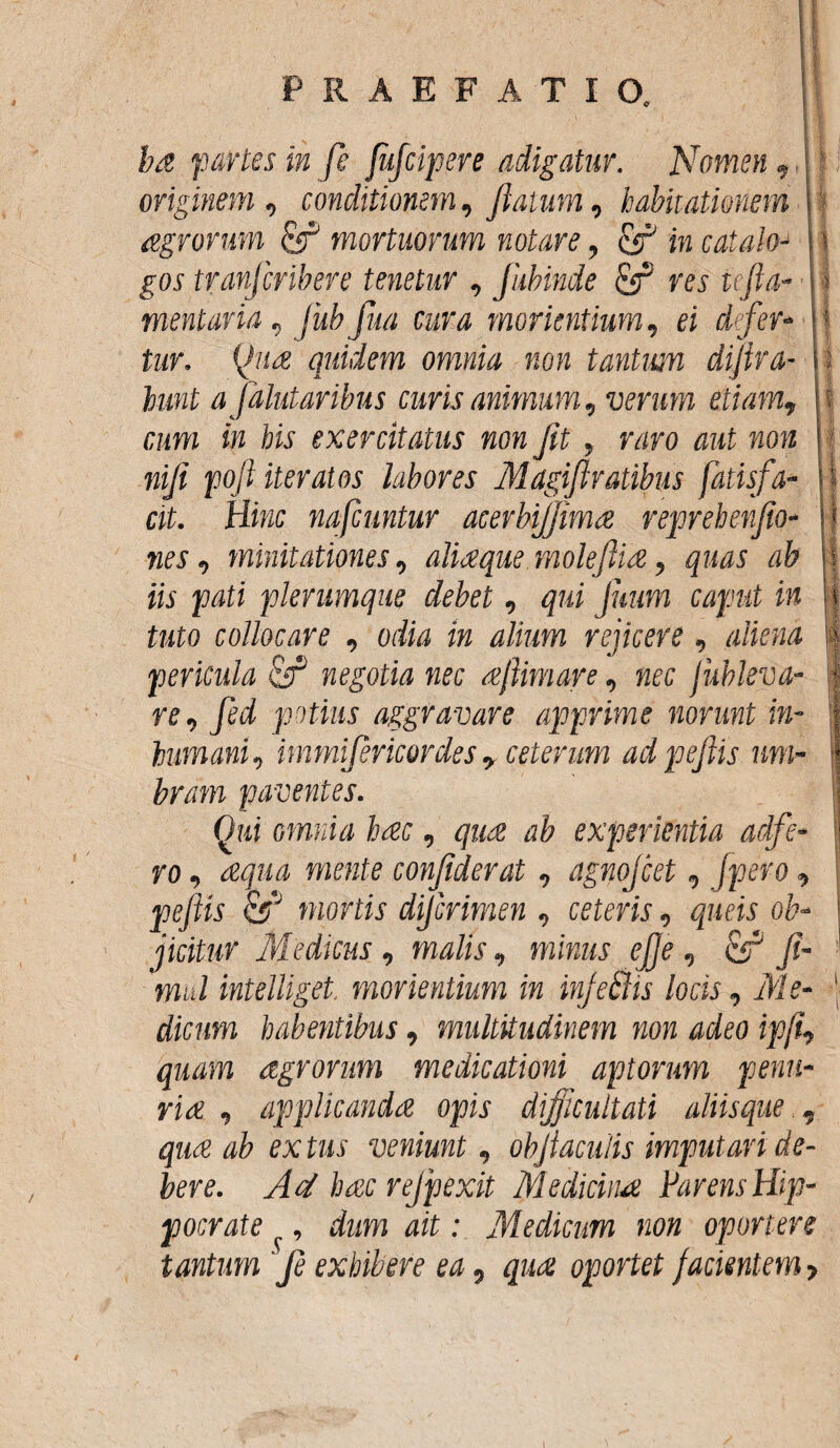 ba partes in fe fufcipere adigatur. Nomen, originem, conditionem, flatum, habitationem agrorum mortuorum notare, & in caialo- gos tranjcribere tenetur , Jiibinde res tefla- mentaria, jub fua cura morientium, ei defer¬ tur. Qua quidem omnia non tantum diflra- lunt a Jdlutar ibus curis animum, verum etiam, cum in his exercitatus non Jit , raro aut non nifl pofl iteratos labores Magiflratibus fatisfa- cit. Hinc nafcuntur acerbijjima reprebenflo- nes, minitationes, aliaque.moleftia, quas ab iis pati plerumque debet, qui Juum caput in tuto collocare , odia in alium rejicere, aliena pericula ftf negotia nec ajiimare, nec jubleva- re, fed potius aggravare apprime norunt in- humani, immijericordesr ceterum adpeflis um¬ bram paventes. Qui omnia hac, qua ab experientia adfe- ro, aqua mente conflderat, agnojcet, Jpero, pefiis &J mortis dijcrimen , ceteris, queis ob¬ jicitur Medicus, malis, minus efle, C5J fi- mul intelliget. morientium in injeffis locis, Me¬ dicum habentibus, multitudinem non adeo ipji, quam agrorum medicationi aptorum penu¬ ria , applicanda opis difficultati aliis que , qua ab ex tus veniunt, objiaculis imputari de¬ bere. Ad hac rejpexit Medicina Parens Hip¬ pocrate f, dum ait: Medicum non oportere tantum fe exhibere ea, qua oportet Jacientem > I 1
