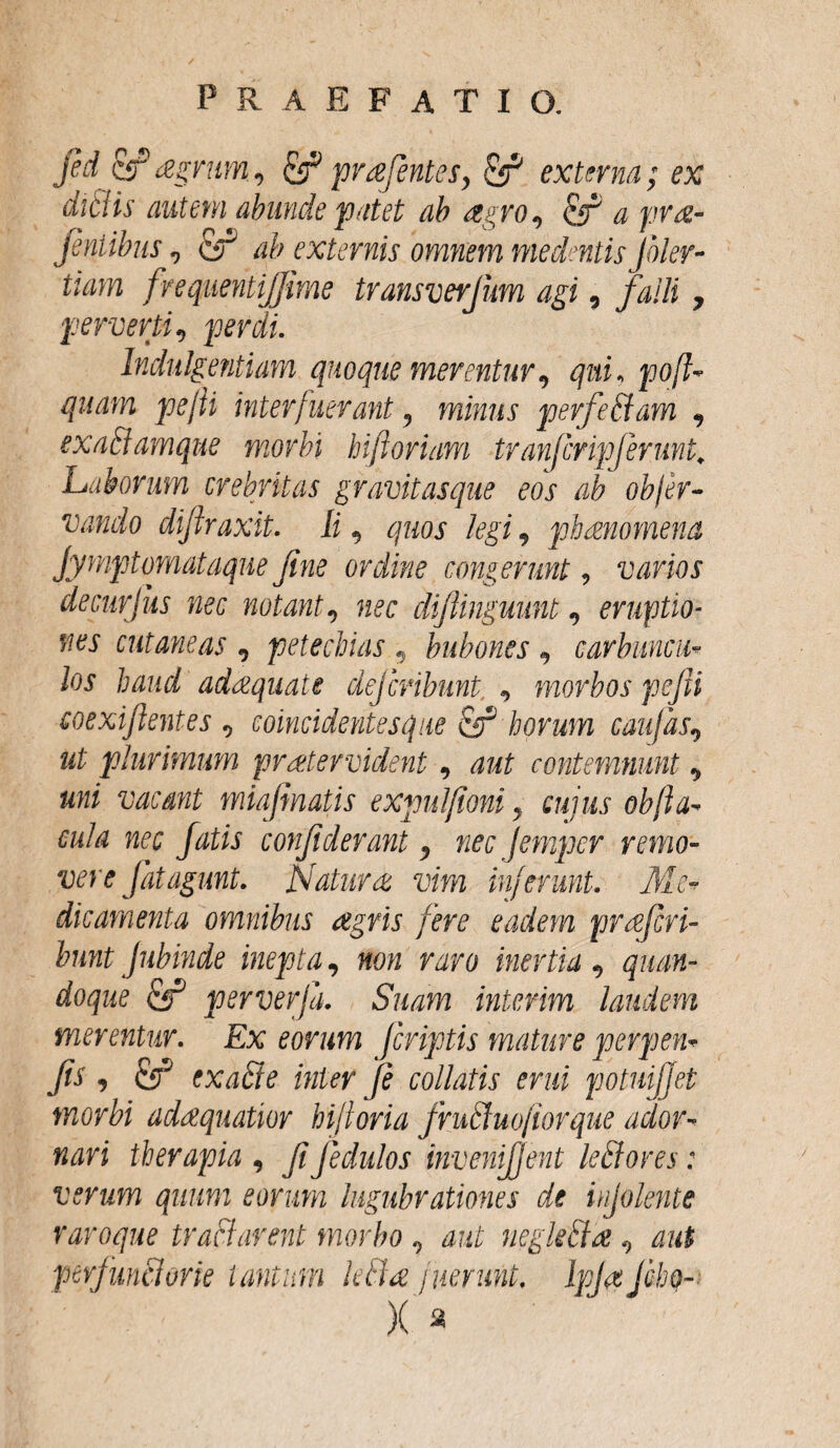 fid eff* agrum, prafentesy & externa; ex ditiis autem abunde patet ab agro, & a pra¬ tentibus , ab externis omnem medentis Jbler- Uam frequentijjime transverjum agi, falli 7 perverti, jwvfc Indulgentiam quoque merentur9 qui, pofl- quam pejii interfuerant, miw/ij perfe&am , exaBamque morbi biforium tranfcripjerunt. Laborum crebritas gravitasque eos ab objer- vando dijlraxit. £ , quos legi 9 phaenomena Jymptomataqne fine ordine congerunt, varios decurjus nec notant, difiinguunt 9 eruptio¬ nes cutaneas , p et e chias :9 bubones, carbuncu¬ los haud adaquate dejcribunt , morbos pejii coexifientes 9 coincidentesque horum caufas9 plurimum pratervident, contemnunt ^ uni vacant miafimatis expulfioni y cuius obfa¬ cula nec fatis confiderant y nec Jempcr remo¬ vere [at agunt. Natura vim inferunt. Me¬ dicamenta omnibus agris fere eadem prafcri- bunt jnbinde inepta, W0w r^ro inertia 9 quan¬ doque & perverfa. Suam interim laudem merentur. Ex eorum Jcriptis mature perpen- jis , exaBe inter fi collatis erui potuijjet morbi adaquatior biforia fruBuofiorque ador¬ nari therapia , fi fiedulos invenijjent leBores: verum quum eorum lugubrationes de injolente raroque traBarent morbo , aut negkBa 9 aut perfunBorie tantum kBa fuerunt. Ipja Jcho- X a