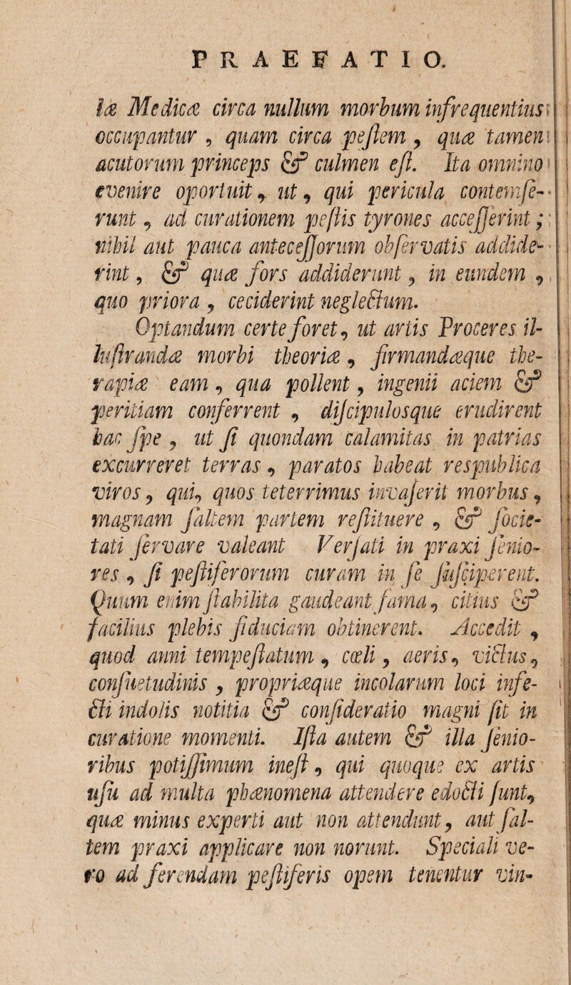 Ia Medica circa nullum morbum infrequentias occupantur , quam circa peflem, qua tamen acutorum princeps culmen ejl. Ita omnino evenire oportuit, ut, qui pericula contemfe¬ runt , aci curationem peftis tyrones accejjerint; nihil aut pauca antecejjorum oh fer vatis addide¬ rint , &P qua fors addiderunt, in eundem , quo priora , ceciderint negleffum. Optandum certe foret, ut artis Proceres il- lu frauda morbi theoria, firmandaque the¬ rapia eam, qua pollent, ingenii aciem & peritiam conferrent , dijcipulosque erudirent hac Jpe , ut Ji quondam calamitas in patrias excurreret terras, paratos habeat respublica viros, qui, quos teterrimus invaferit morbus, magnam follem pariem reftituere , & focie- tati fervar e valeant Verjati in praxi jenta¬ res , Ji p effer orum curam in fe Jufciperent. Quum enim Jtabilita gaudeant fama, citans facilius plebis fiduciam obtinerent. Accedit , quod anni tempefatum , coeli, aeris, viSlus, corfnetudinis, propriaeque incolarum loci infe- bdi indolis notitia if? confderatio magni fit in curatione momenti. Ifta autem & illa Jenio- ribus potifjimum inefl, qui quoque ex artis uju ad multa phaenomena attendere edoSii funt, quae minus experti aut non attendunt, autfal¬ tem praxi applicare non norunt. Speciali ve¬ ro ad ferendam pefiferis opem tenentur vin-
