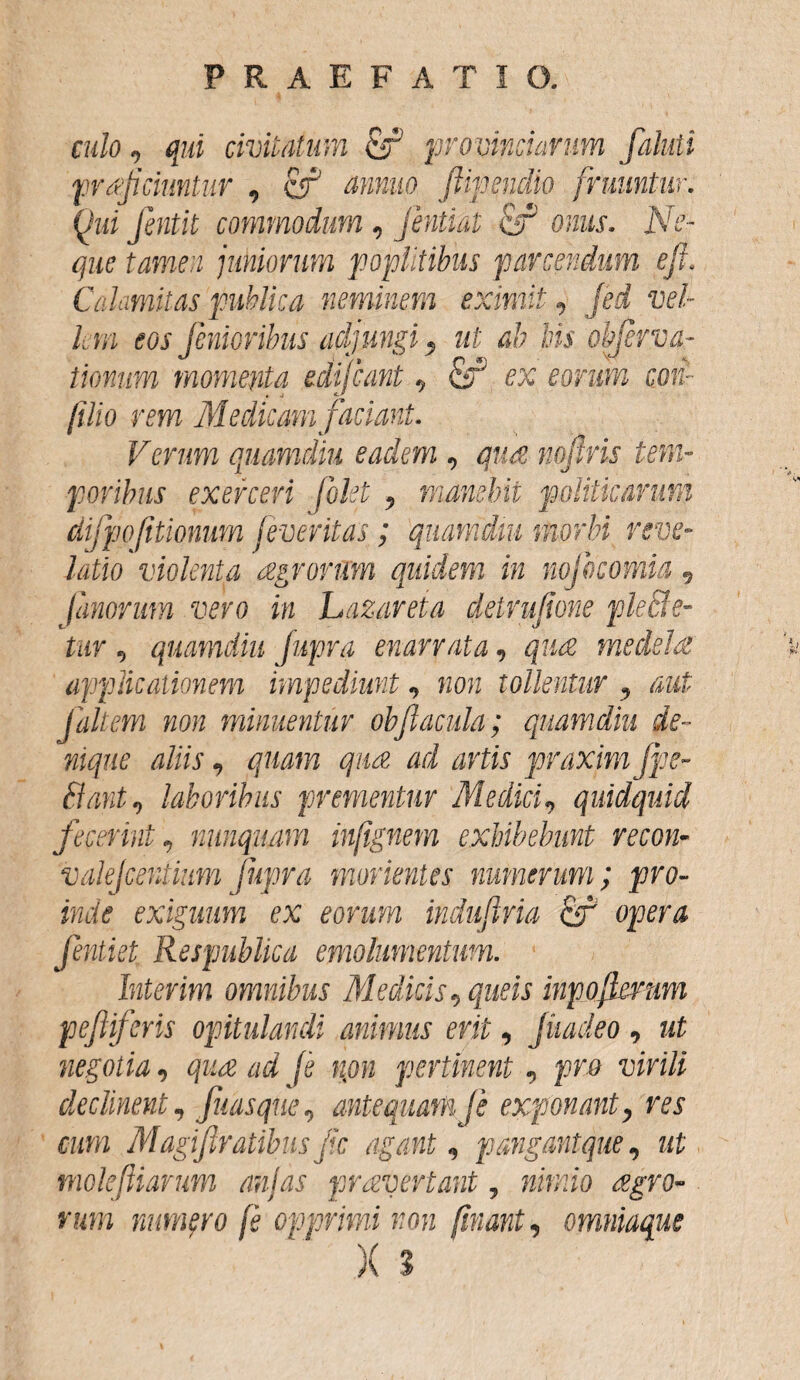 culo JT<* Qui fentit commodum , Jentiat & onus. Ne¬ que tamen jukiorum poplitibus parcendum efi. Calamitas publica neminem eximit, fed vel¬ li m eos fenioribus adjungi; ut ab bis objerva- tionum momenta edijeant, & ex eorum con¬ fido rem Medicam faciant. Verum quamdiu eadem , qua noflris tem- poribus exerceri [olet 9 manebit politicarum difpofitionum jeveritas; quamdiu morbi reve¬ latio violenta agrorum quidem in nofdcomia 9 fanorum vero in Lazareta deirufione ple Be¬ tar 9 quamdiu Jupra enarrata v quae medelae applicationem impediunt 9 non tollentur , aut jaltem non minuentur obfacula; quamdiu de¬ nique aliis 9 quam qua ad artis praximjpe- Bant9 laboribus prementur Medici9 quidquid fecerint, nunquam infignem exhibebunt recon- valejcentium Jupra monentes numerum; pro¬ inde exiguum ex eorum induftria ciT opera fentiet Respublica emolumentum. Inierim omnibus Medicis ^ que is inpojknim pefiferis opitulandi animus erit, Jiiadeo , ut negotia, ^ (e npn pertinent, pro declinent, fuasque, antequam Je exponanty res cum Magijlratibusfc agant, pangantque, ut moleftiarum anjas prayertant, mwwo <^ro- n*m numfro fe opprimi non finant, omniaque X 3 , qui civitatum & provinciarum 'ciuntur « cf minuo fiipendio [ruuntur.
