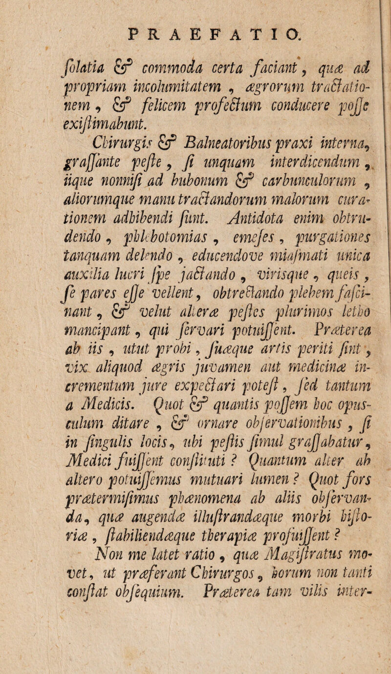 folatia Sr1 commoda certa faciant, qu£ ai propriam incolumitatem , agrorum traBatio- nem, felicem profeffum conducere pojjc exifiimabmt. Chirurgis & Balneatoribus praxi interna, grajjante pefte, fi unquam interdicendum , iique nonnifi ad bubonum tfif carbunculorum , aliorumque manu tractandorum malorum cura’ tionem adhibendi fiint. Antidota enim obtru¬ dendo , phlebotomias , emejes , purgationes tanquam delendo , educendove miafmati unica auxilia lucri Jpe jaSiando , virisque , qiteis , fe pares ejje vellent, obtreftando plebem fajci- nant, fir1 d/ime pefies plurimos letho mancipant, fervori potuijjent. Praterea ah iis , , fuaque artis periti fmt 9 vix aliquod agris juvamen aut medicina in¬ crementum jure expeti ari poteji, Jed tantum a Medicis. Quot & quantis pojjem hoc opus¬ culum ditare , ornare objervationibus , fi in fingulis locis9 wfo' pefiis Jimui gr affabatur, Medici fuijjent conJUtuti ? Quantum alier ah altero potuijjemus mutuari lumen ? Quot fors pr at er mi fimus phanomena ab aliis obfervan* da9 qua augenda illuftrandaque morbi bijlo- 9 jiabiliendaque therapia profmfjent ? Non me latet ratio 9 Magfiratus mo« vet, ut praferant Chirurgos 9 horum non tanti confiat ohfequium. Praterea tam vilis inter«