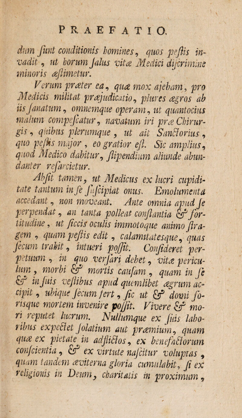 dum fiunt conditionis homines 9 quos pefiis in¬ vadit , ut horum Jalus vitee Medici diterimm minoris aejlimetuv. Verum praeter ea, quae mox ajeham, pro Medicis militat prajudicatio9 piares aegros ab tisJanatum, omnemque operam, ut quantocius malum compeccatur9 navatum iri pra Chirur¬ gis , quibus plerumque , ut ait San&orius, Hu0 pefos major , eo gratior e fi, Sic amplius qaocl Medico dabitur, fiipendium aliunde abun¬ danter refarcietur. Abfii tamen y ut Medicus ex lucri cupidi¬ tate tantum in fe jajcipiat onus. Emolumenta acceclant 7 wow moveant. Ante omnia apud je perpendat9 472 tanta polleat conflantia for¬ titudine , ut fecis oculis immoto que animo fira- gem 9 quam pefiis edit n calamitatesque ^ quas Jecura trahit 9 intueri pojjit. Confideret per¬ petuum ej tu quo ver fari debet 9 -uita pericu¬ lum j morbi & mortis caufam 9 quam in Je &C injuis vefiibus apud quemlibet aegrum ac¬ cipit , /arwm fert, fic ut & ,domi fo¬ risque mortem invenire pofiit. Vivere &r mo¬ ri fecram. Nul/umque ex Jias labo- expediet Jolatium aut praemium 9 quam quae ex pietatefin adjliblos9 ex benefactorum conjcientia 9 ex virtute nafeitur voluptas 9 quam tandem dviterna gloria cumulabit, fi ex religionis in Deum y ch avita tis in proximum 9