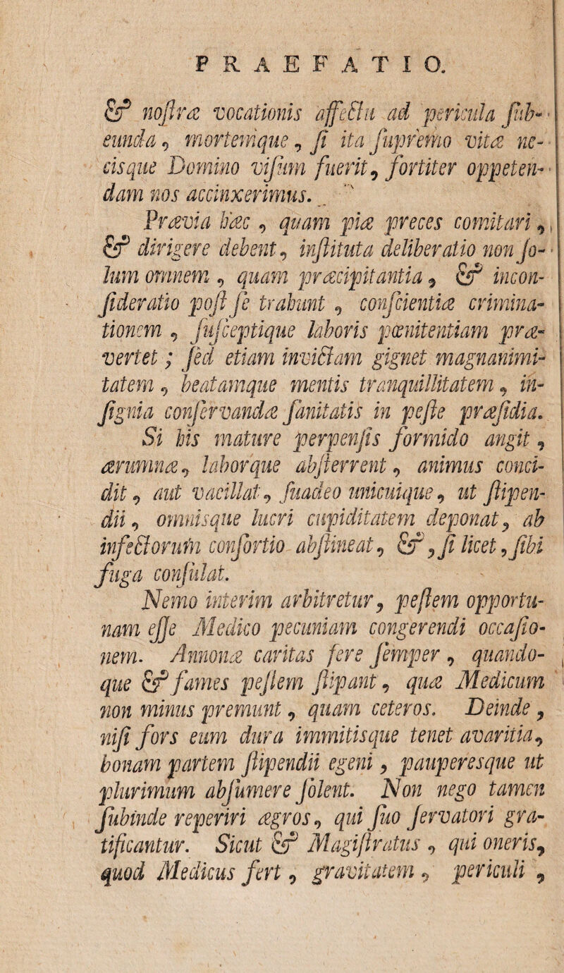 £r* noflra vocationis affe&ii ad pericula fib- eunda, mortemque, ji ita ■Juprefko vita ne¬ cis que Domino vijum fuerit, fortiter oppeten¬ dam nos accinxerimus. Pravi a ifac, quam pia preces comitari, & diripere debent, inftituta deliberatio non fo- lum omnem , quam praecipitantia, & incon- Jideratio pojl fe trahunt, conjcientia crimina¬ tionem , fujceptique laboris poenitentiam pra- vertet; feci etiam inviciam gignet magnanimi¬ tatem , beatamque mentis tranquillitatem, in- Jtgnia conjervanda j,imitatis in pefie prajidia. Si his mature perpenjis formido angit, arumna, labor que abjterrent, animus conci¬ dit, aut vacillat, fuadeo unicuique, ut ftipen- dii, omnisque lucri cupiditatem deponat, ab infefforuin conjortio abjlineat, fi licet, fibi fuga confidat. Nemo inierim arbitretur, pe flem opportu¬ nam # Medico pecuniam congerendi occafio- nem. Annonae caritas fere femper, quando¬ que & fames pejlem Jlipaut, quae Medicum non minus premunt, quam ceteros. Deinde, nili fors eum dura immitisque tenet avaritia, bonam partem fiipendii egeni, pauperesque ut plurimum abfumere Jolent. Non nego tamen fubinde reperiri agros, qui fuo fervatori gra¬ tificantur. Sicut & Magiftratus , qui oneris, quod Medicus fert, gravitatem, periculi.