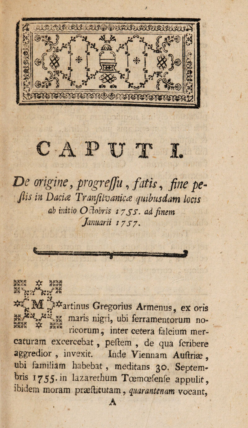 4* i $ l& <P ,rw, , '*» ^ XX fi®? Jjs«^3 f 4 T*i i& Ol S)SVj’ {sn\ *W x aOs «o» a &\ s* C ‘ C5 CAPUT I £te origine, progrefju, /tz/xr, fine pe- fiis in Dacia Tranjilvanica quibusdam locis ab initio Oclobris 2 7 SS. ad finem Januarii 17S7. 88 # . «■ww* *VM */•* artinus Gregorius Armenus, ex oris tl^V^S mris niS’;i» ubi ferramentorum no- 5S5C Xf a£5£ ricorum, inter cetera falcium mer¬ caturam excercebat, peftem , de qua fcribere aggredior , invexit. Inde Viennam Aufida;, ubi familiam habebat, meditans 30. Septem¬ bris 1755-in lazarethum Toemcefenfe appulit, ibidem moram prasftitutam, quarantenam vocant,