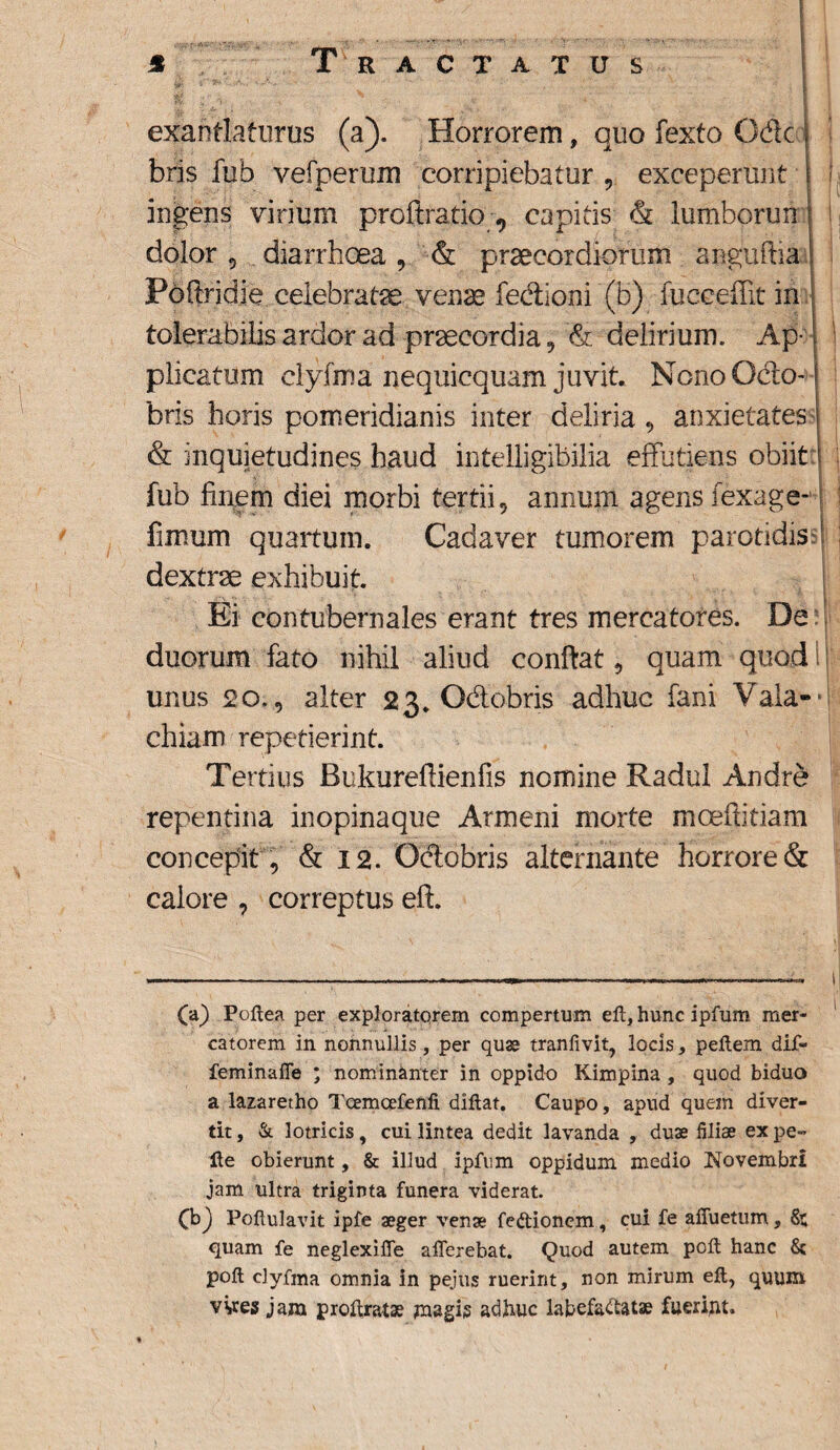 % Tractatus r*' - •'- i \ I exantlaturus (a). Horrorem, quo fexto Ode bris fub vefperum corripiebatur , exceperunt i ingens virium proftratio 0 capitis & lumborun j dolor 5 diarrhoea , & praecordiorum anguftia Foftridje celebratae venae fedioni (b) fucceffit in tolerabilis ardor ad praecordia, <& delirium. Ap- plicatum clyfma nequicquam juvit. Nono Odo-1 bris horis pomeridianis inter deliria , anxietates j & inquietudines haud intelligibilia effutiens obiit fub finem diei morbi tertii 5 annum agens fexage- fimum quaitum. Cadaver tumorem parotidis ! dextrae exhibuit. Ei contubernales erant tres mercatores. De duorum fato nihil aliud confiat, quam quod unus 20., alter 23. Odobris adhuc fani Vala- chiam repetierint. Tertius Bukurefiienfis nemine Radul Andre repentina inopinaque Armeni morte moeftitiam concepit, & 12. Odobris alternante horrore & calore , correptus eft. (a) Poftea per exploratorem compertum eft, hunc ipfum mer¬ catorem in nonnullis, per quas tranfivit, locis, peftem dif- feminaffe ; nominanter in oppido Kimpina , quod biduo a lazaretho Tcemcefenfi diftat. Caupo, apud quem diver¬ tit , &. lotricis, cui lintea dedit lavanda , duae filiae ex pe¬ lle obierunt, & illud ipfum oppidum medio Novembri jam ultra triginta funera viderat. (b j Pofiulavit ipfe aeger venae feftionem, cui fe aiTuetum, St; quam fe neglexiffe afferebat. Quod autem poft hanc St poft clyfma omnia in pejus ruerint, non mirum eft, quum vves jam proftratae magis adhuc labefactatae fuerim-