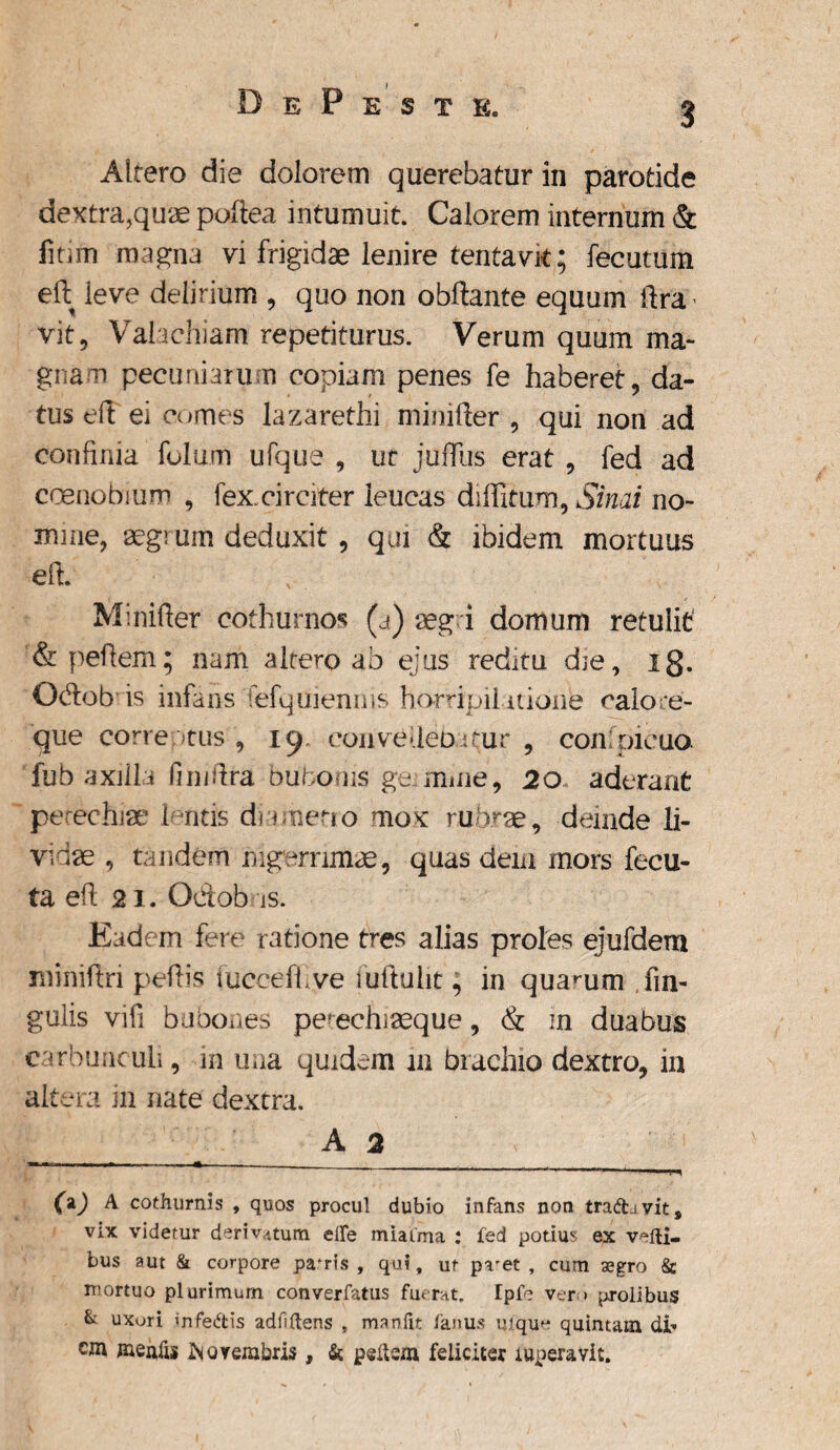 3 Altero die dolorem querebatur in parotide dextra,quae poftea intumuit. Calorem internum & fitim magna vi frigidae lenire tentavk; fecutum eft. ieve delirium , quo non obftante equum ftra vit, Valachiam repetiturus. Verum quum ma¬ gnam pecuniarum copiam penes fe haberet, da¬ tus eft ei comes lazarethi minifter , qui non ad confinia folum ufque , ut j ullus erat , fed ad coenobium , fex. circiter leucas diffitum, Simi no¬ mine, aegrum deduxit, qui & ibidem mortuus eft. Minifter cothurnos (a) aegri domum retulit &peftem; nam altero ab ejus reditu die, ig. Odob is infans fefqgienms ho-rripil itione calore¬ que correptus, 19 eonveftebrfur , confpicua fubaxilli fimftra bubonis ge mule, 20 aderant perechiae lentis dnmetio mox rubrae, deinde li¬ vidae , tandem nigerrimae, quas dem mors fecu¬ la eft 21. Odob is. Eadem fere ratione tres alias proles ejufdem miniftri peftis tucceffve fuftulit; in quarum lin¬ gulis vifi bubones pe!echiaeque, & in duabus carbunculi, in una quidem 111 brachio dextro, in altera in nate dextra. A 2 1 ---— - - ' 11 I «t (\) A cothurnis , quos procul dubio infans non tradi vit, vix videtur derivatum, elfe miaima : fed pQtiu,; ex vefti- bus aut & corpore pafris , qui, ut pvet , cum aegro & mortuo plurimum converfatus fuerat. Ipfe ver * prolibus & uxori infedis adii'(lens 9 manfit fanus uique quintam di¬ em mentis Novembris, & pedem feliciter fttperavit.