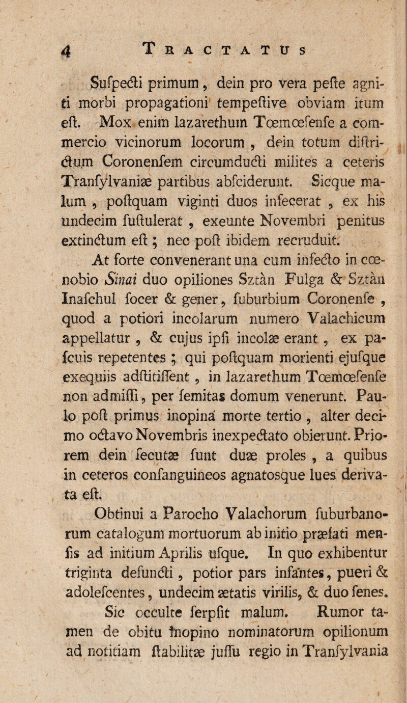 Sufpedi primum , dein pro vera pefte agni¬ ti morbi propagationi tempeftive obviam itum eft. Mox enim lazarethum Toemcefenfe a com¬ mercio vicinorum locorum , dein totum diftri- dum Coronenfem circumdudi milites a ceteris Tranfylvaniae partibus abfciderunt. Sicque ma¬ lum , poftquam viginti duos infecerat 9 ex his undecim fuftulerat , exeunte Novembri penitus extindum eft ; nec poft ibidem recruduit. At forte convenerant una cum infedo in coe¬ nobio Sinai duo opiliones Sztan Fulga & Sztan Inafchul focer & gener 9 fuburbium Coronenfe , quod a potiori incolarum numero Valachieum appellatur , & cujus ipfi incolae erant , ex pa- fcuis repetentes ; qui poftquam morienti ejufque exequiis adftitiftent, in lazarethum Toemcefenfe non admifli, per femitas domum venerunt. Pau¬ lo poft primus inopina morte tertio , alter deci¬ mo odavo Novembris inexpedato obierunt. Prio¬ rem dein fecutae funt duae proles , a quibus in ceteros confanguineos agnatosque lues deriva¬ ta eft. Obtinui a Parocho Yalachorum fuburbano- rum catalogum mortuorum ab initio praefati men- fis ad initium Aprilis ufque. In quo exhibentur triginta defundi, potior pars infantes, pueri & adolefcentes, undecim aetatis virilis9 & duo fenes. Sic occulte ferpfit malum. Rumor ta¬ men de obitu Inopino nominatorum opilionum ad notitiam ftabilitae juffu regio in Tranfylvania
