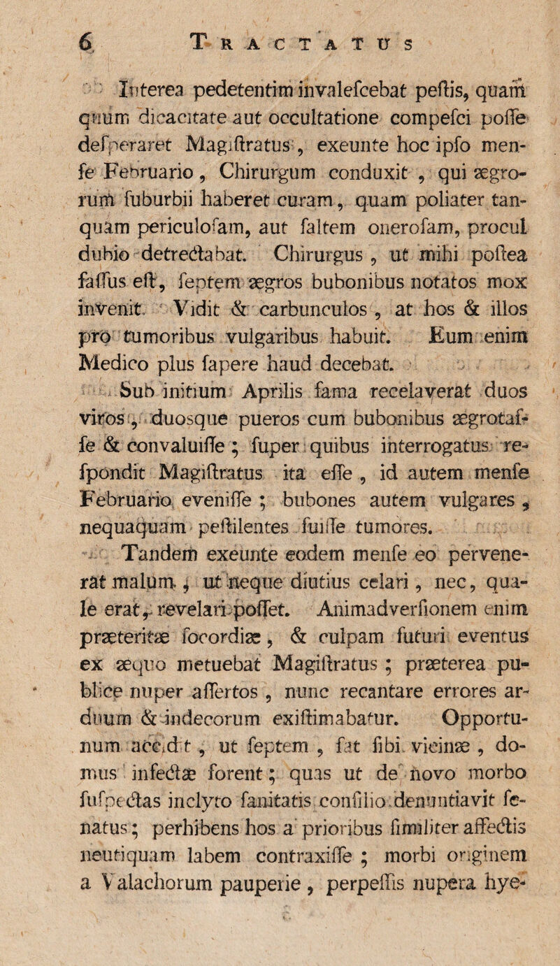 Interea pedetentim invalefcebat peftis, quam quum dicacitate aut occultatione compefci pofle defperaret Magiftratus , exeunte hoc ipfo men- fe Februario, Chirurgum conduxit , qui aegro- ruiti fuburbii haberet curam, quam polia ter tan- quam periculosam, aut faltem oiierofam, procul dubio detredabat. Chirurgus, ut mihi poftea faffus eft, feptem aegros bubonibus notatos mox invenit, Vidit & carbunculos , at hos & illos pro tumoribus vulgaribus habuit. Eum enim Medico plus fapere haud decebat. ^ Sub initium Aprilis fama receiaverat duos viros , duosque pueros cum bubonibus aegrotai- fe & convaluifTe ; fuper quibus interrogatus re-* fpondit Magiftratus ita eiTe , id autem menfe Februario evenifte ; bubones autem vulgares * nequaquam peftilentes fuiiTe tumores. Tandem exeunte eodem menfe eo pervene¬ rat malum. | ut neque diutius celari, nec, qua¬ le erat, revelari poifet. Animadverfionem enim praeteritae fooordiae, & culpam futuri eventus ex aequo metuebat Magiftratus; praeterea pu¬ blice nuper affertos , nunc recantare errores ar¬ duum & indecorum exiftimabanir. Opportu¬ num accid t, ut feptem , fat libi vicina , do¬ mus infe&a? forent; quas ut de novo morbo fufpedas inclyto fanitatis coniilio denuntiavit fe- natus; perhibens hos a prioribus firmliter affedis neutiquam labem contraxiffe ; morbi originem a V alachorum pauperie , perpeffis nupera hye-