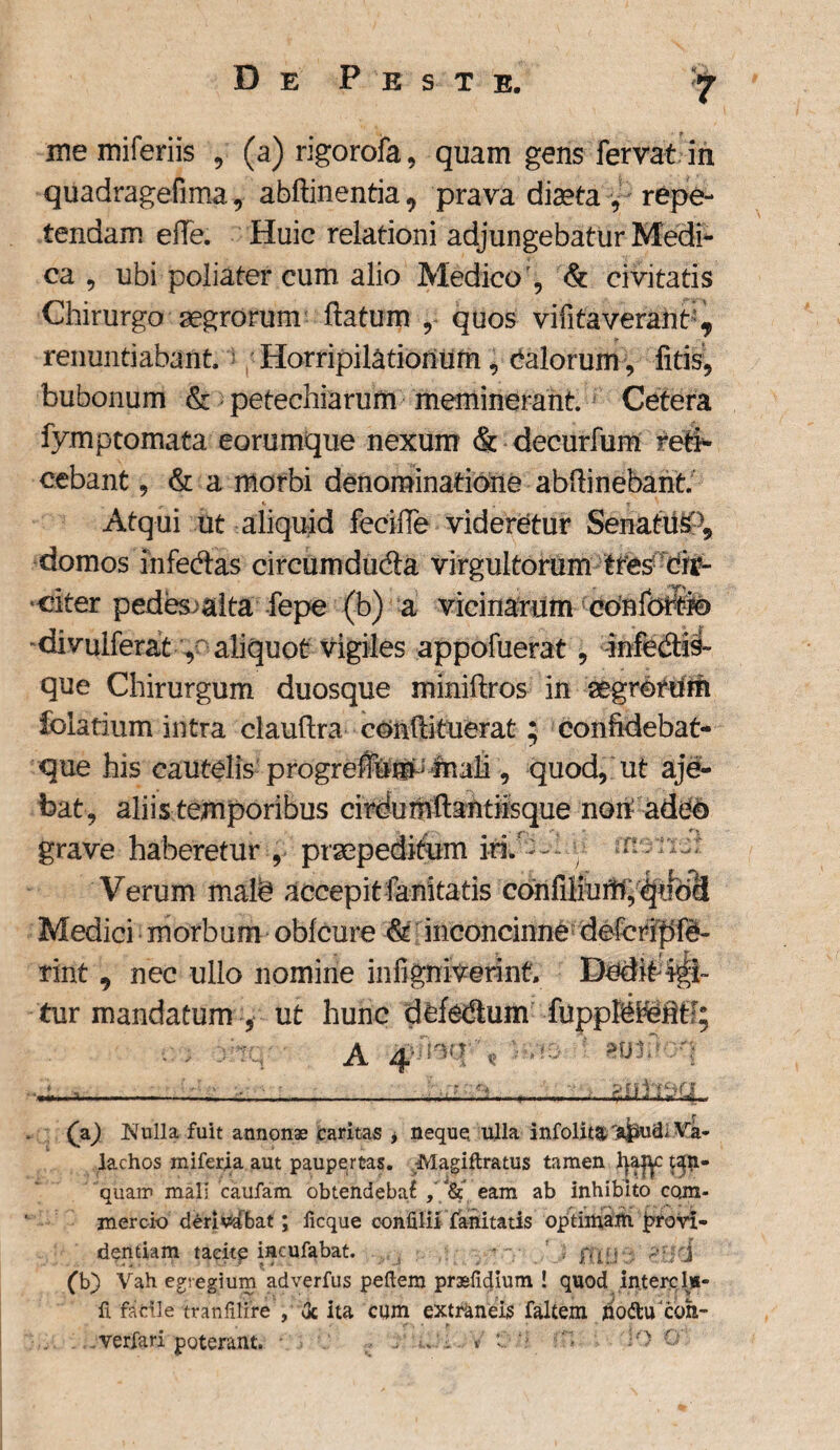 w memiferiis , (a)rigorofa, quam gens fervat in quadragefima, abftinentia, prava diaeta , repe¬ tendam efle. Huic relationi adjungebatur Medi¬ ca , ubi poliater cum alio Medico', & civitatis Chirurgo aegrorum flatum , quos vifitaveraht^ renuntiabant Horripilationum, talorum, litis, bubonum & petechiarum meminerant Cetera fymptomata eorumque nexum & decurfum reti¬ cebant , & a morbi denominatione abflinebant Atqui ut aliquid fecifle videretur Senatus-^ domos ihfecflas circumduda virgultorum tres cir- * citer pedes^alta fepe (b) a vicinarum confohtio divulferat , aliquot vigiles appofuerat, infedis- que Chirurgum duosque miniftros in aegrotdm folatium intra clauflra conflituerat; confldebat- que his cautelis progreflum- mali, quod, ut aje- bat , aliis temporibus cirdumft antiisque non: adeo grave haberetur , praepeditum iri. — ^ n : n ;; Verum malb accepitianitatis confiliurSi,quoci Medici morbum oblcure & inconcinne defcripfd» rint , nec ullo nomine infigniverint Dedit tur mandatum , ut hunc dfefedtum fupplehefltf; A 4- kg b- 5 : tittdoq -- (V) Nulla fuit annonas caritas , neque ulla infolit^t 'a|iud, Va- lachos miferja aut paupertas. -Magiftratus tamen J}a|y $3$i- quam mali caufam obtendebat , “& eam ab inhibito com¬ mercio derivabat; licque confilii fanitatis optimam provi¬ dentiam tacite incufabat. p1;; j (b) Vah egregium adverfus peftem prssfidium ! quod intere 1»- fi facile tranlilire , <k ita cum extraneis faltem poftiTcbh- verfari poterant. Io %