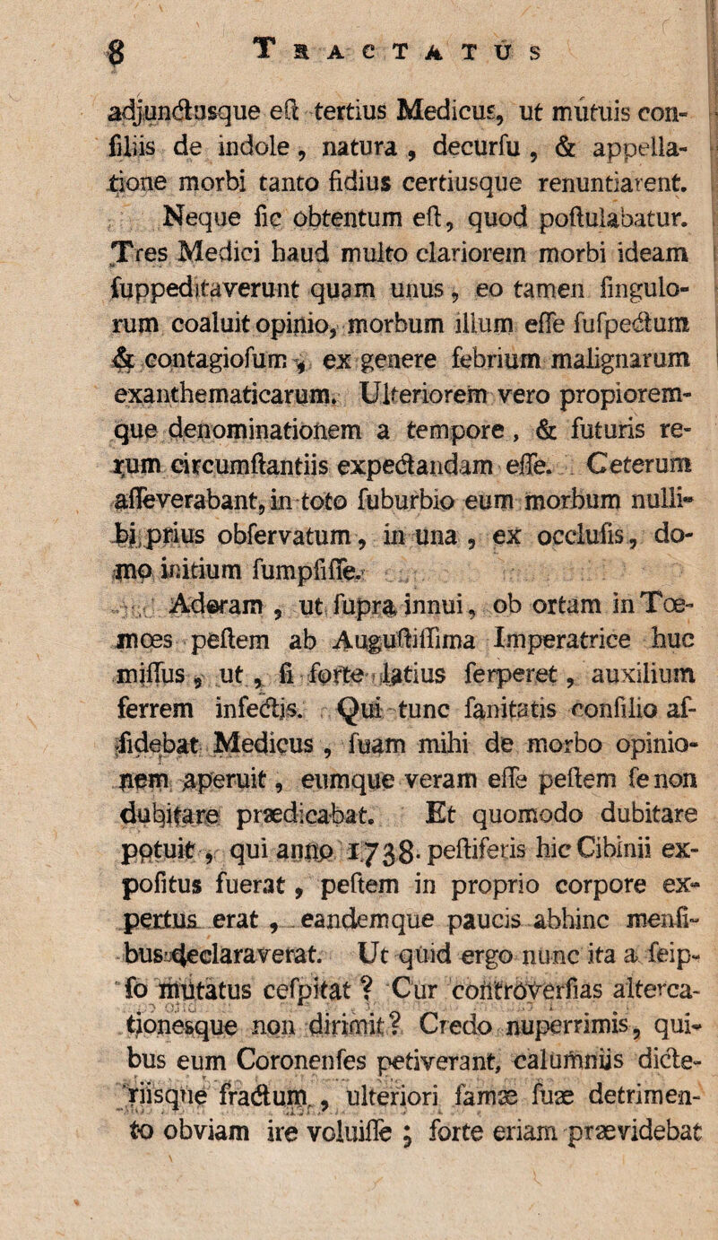 adjundasque eft tertius Medicus, ut mutuis con» filiis de indole, natura , decurfu , & appella¬ tione morbi tanto fidius certiusque renuntiarent. Neque fic obtentum eft, quod poftulabatur. Tres Medici haud multo clariorem morbi ideam fuppeditaverunt quam unus , eo tamen Angulo¬ rum coaluit opinio, morbum ilium effe fufpedum & eontagiofum ex genere febrium malignarum exanthematicarum. Ulteriorem vero propiorem- que denominationem a tempore, & futuris re- rum circumflandis expedandam effe. Ceterum affeverabant, in toto fuburbio eum morbum nulli* biprius obfervatum, in una , ex occlufis, do¬ mo initium fumpfiffe. , Adoram , ut fupr& innui, obortam inToe- moes peftem ab Auguftiffima Imperatrice huc miffus 5 ut , fi forte latius ferperet, auxilium ferrem infedjs. Qui tunc fanitatis confiiio af- rfidebat Medicus , fuam mihi de morbo opinio- nem aperuit, eumque veram effe peftem fe non dubitare praedicabat. Et quomodo dubitare potuit, qui antip 1738-peftiferis hic Cibinii ex~ pofitus fuerat, peftem in proprio corpore ex¬ pertus erat , eandem que paucis abhinc menfi- bus’4eclaraverat. Ut quid ergo nunc ita a feip- fo mutatus cefpitat ? Cur contrOverfias alterca- tionesque non dirimit? Credo nuper rimis, qui~ bus eum Coronenfes petiverant, calumniis dide- riisque fradum., ulteriori famse fuae detrimen¬ to obviam ire voluifle ; forte eriam praevidebat