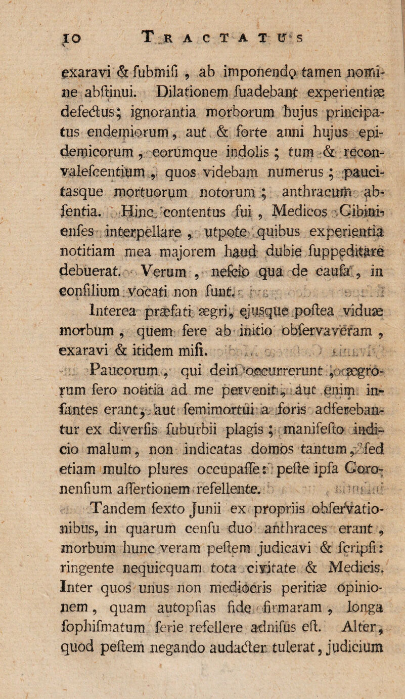exaravi & fubmifi 9 ab imponendo tamen nomi- ne abffinui. Dilationem fuadeban£ experientiae defedus; ignorantia morborum hujus principa¬ tus enderniorum, aut & forte anni hujus epi¬ demicorum 5 eorumque indolis; tum & recon- valefcentium r quos videbam numerus; pauci¬ tasque mortuorum notorum; anthracum ab- fentia. Hinc/contentus fui , Medicos Cibkii- enfes interpellare , utpote quibus experientia notitiam mea majorem haud dubie fuppeditare debuerat. Verum , nefeip qua de caufa , in eonfilium vocati non funt. Interea praefati: aegri, ejusque poftea viduae morbum , quem fere ab initio obfervaveram , exaravi & itidem mifi. ^ r. , ■ Paucorum , qui dein -occurrerunt 9 < agro¬ rum fero notitia ad me per venit V aut enim in¬ fantes erant ^ aut femimortui a foris adfereban- tur ex diverfis fuburbii plagis; manifefto indi¬ cio malum5 non indicatas domos tantum, fed etiam multo plures oecupaffe s pelle ipfa Coro- nenfium affertionem refellente. Tandem fexto Junii ex propriis ohfervatio- nibus, in quarum cenfu duo anthraces erant , morbum hunc veram pefiem judicavi & fcripfi: ringente nequicquam tota civitate & Medicis» Inter quos unus non mediocris peritiae opinio¬ nem , quam autopfias fide firmaram 9 longa fophifmatum ferie refellere adnifus efl. Alter, quod pellem negando audader tulerat3 judicium