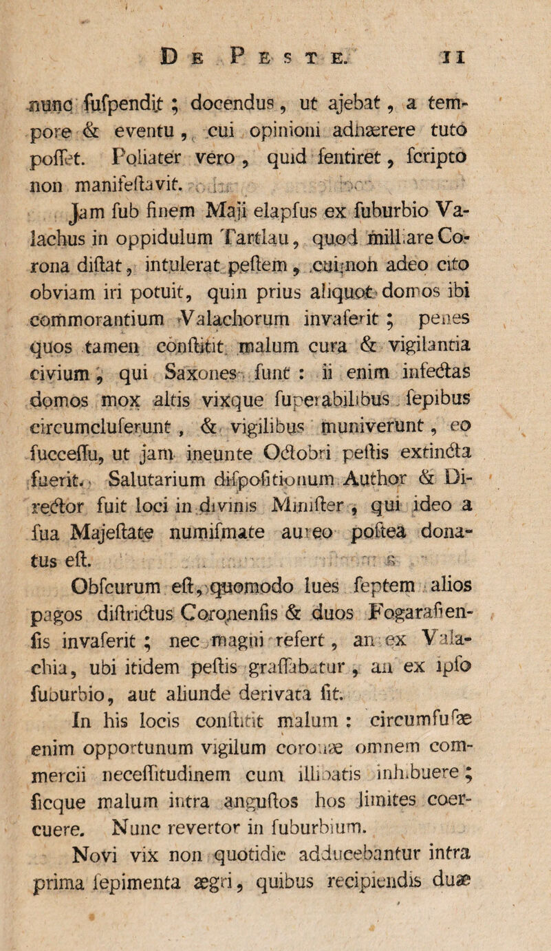 nunc fufpendijt ; docendus, ut ajebat, a tem¬ pore & eventu, cui opinioni adiiserere tuto pedet. Pqliater vero , quid fentiret, fcripto non manitelbvit. bc' Jam fub finem Maji elapfus ex fuburbio Va- iachus in oppidulum Tartlau, quod miliare Co¬ rona didat, intulerat pedem ? cui non adeo cito obviam iri potuit, quin prius aliquot domos ibi commorantium Valachorum invafent ; penes quos tamen conditit malum cura & vigilantia civium, qui Saxones funt : ii enim infedas domos mox altis vixque fuperabilibus lepibus circumcluferunt , & vigilibus muniverunt, eo fuccedu, ut jam ineunte Odobri pedis extindta fuerit- Salutarium difpofi donum Author & Di¬ rector fuit loci in divinis Munder , qui ideo a fua Majeftate numifmate ameo pottea dona- tus eft. . - r> Obfcurum eft, quomodo lues feptem alios pagos didridus Coj-qnenfis & duos Fogarafien- fis invafent; nec magni refert, an ex Vala- chia, ubi itidem pedis graflabatur , an ex ipfo fuourbio, aut aliunde derivata fit. In his locis conlhtit malum : circumfurae enim opportunum vigilum coronae omnem com¬ mercii neceditudinem cum illinatis inhibuere ; ficque malum intra angudos hos limites coer¬ cuere. Nunc revertor in fuburbium. Novi vix non quotidie adducebantur intra prima iepimenta aegri, quibus recipiendis duae