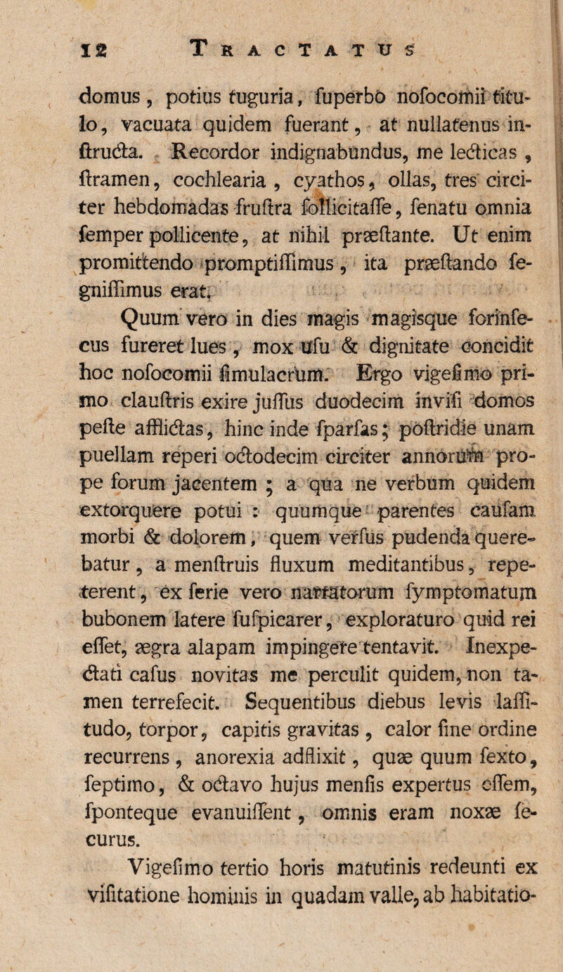 domus , potius tuguria, fuperbb nofocomii titu¬ lo, vacuata quidem fuerant, at nullatenus in- firuda. Recordor indignabundus, me ledicas , dramen, cochlearia , cyathos, ollas, tres circi» ter hebdomadas frudra follicitaffe, fenatu omnia femper pollicente, at nihil praedante. Ut enim promittendo promptiffimus, ita praedando fe- gniffimus erat. Quum vero in dies magis magisque forinfe- cus fureret lues, mox ufu & dignitate concidit hoc nofocomii firnulacrum. Ergo vigefimo pri¬ mo claudris exire jufliis duodecim invifi domos pede afflidas, hinc inde fparfas; podridie unam, puellam reperi ododecim circiter annorUtn pro¬ pe forum jacentem ; a qua ne verbum quidem extorquere potui : quumque parentes caufam, morbi & dolorem, quem verfus pudenda quere¬ batur , a mendruis fluxum meditantibus, repe¬ terent, ex ferie vero narratorum fymptomatum bubonem latere fufpiearer, exploraturo quid rei eflet, aegra alapam impingere tentavit Inexpe- dati cafus novitas me perculit quidem, non ta¬ men terrefecit. Sequentibus diebus levis laffi- tudo, torpor, capitis gravitas , calor fine ordine recurrens, anorexia adflixit, quae quum fexto, feptimo, & odavo hujus menfis expertus eflem, fponteque evanuiflent, omnis eram noxae fe- curus. Vigefimo tertio horis matutinis redeunti ex vifitatione hominis in quadam valle* ab habitatio-