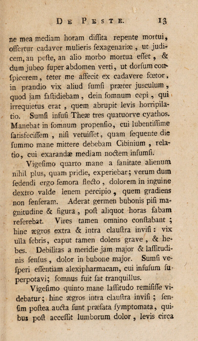 ne mea mediam horam diflita repente mortui, offertur cadaver mulieris fexagenariae , ut judi¬ cem, an pefte, an alio morbo mortua effet, & dum jubeo fuper abdomen verti, ut donum coi> fpicerem, teter me affecit ex cadavere foetor, in prandio vix aliud fumfi praeter jusculum , quod jam faftidiebam , dein fomnum cepi, qui irrequietus erat , quem abrupit levis horripila¬ tio. Sumfi infufi Theae tres quatuorve cyathos. Manebat in fomnum propenfio, cui lubentiffime fatisfeciffem , nifi vetuiffet, quam fequente die fummo mane mittere debebam Cibinium , rela¬ tio, cui exarandae mediam nodem infumfi. Vigefimo quarto mane a fanitate alienum nihil plus, quam pridie, experiebar; verum dum fedendi ergo femora fledo , dolorem in inguine dextro valde lenem percipio, quem gradiens non fenferam. Aderat germen bubonis pifi ma¬ gnitudine & figura , poft aliquot horas fabam referebat. Vires tamen omnino conflabant ; hinc aegros extra & intra clauftra invifi: vix ulla febris, caput tamen dolens grave , & he¬ bes. Debilitas a meridie jam major & laffitudi- nis fenfus, dolor in bubone major, Sumfi ve- fperi effentiam alexipharmacam, cui infufum fu- perpotavi; fomnus fuit fat tranquillus. Vigefimo quinto mane laflitudo remififle vi¬ debatur; hinc aegros intra clauflra invifi ; fen~ fim poftea auda funt praefata fymptomata, qui¬ bus poft accelfit lumborum dolor , levis circa