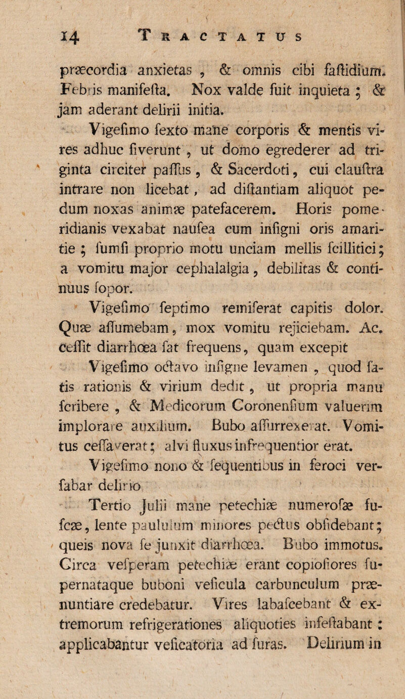 praecordia anxietas , & omnis cibi faftidium. Feb is manifefta. Nox valde fuit inquieta ; & jam aderant delirii initia. Vigefimo fexto mane corporis & mentis vi¬ res adhuc fiverunt , ut domo egrederer ad tri¬ ginta circiter paffus , & Sacerdoti, cui ciauftra intrare non licebat, ad diftantiam aliquot pe¬ dum noxas animae patefacerem. Horis pome* ridianis vexabat naufea cum infigni oris amari¬ tie ; iumfi proprio motu unciam mellis fcillitici; a vomitu major cephalalgia, debilitas & conti¬ nuus fopor. Vigefimo feptimo remiferat capitis dolor. Quae alfumebam 5 mox vomitu rejiciebam. Ac. ceffit diarrhoea fat frequens, quam excepit V igefimo odavo infigne levamen ? quod fa¬ tis rationis & virium dedit, ut propria manu fcribere , & Medicorum Coronenfium valuerim implorare auxilium. Bubo affurre*e at. Vomi¬ tus ceffa verat; alvi fluxus infrequentior erat. Vigefimo nono & fequentibus in feroci ver- fabar delino Tertio Julii mane petechiae numerofae fu- fcae, lente paululum minores pedus obfdebant; queis nova fe junxit diarrhoea. Bubo immotus. Circa vefperam petechiae erant copioiiores fu- pernataque buboni veiicula carbunculum prae¬ nuntiare credebatur. Vires labafcebant & ex¬ tremorum refrigerationes aliquoties infeftabant: applicabantur velicatoria ad furas. Delirium in