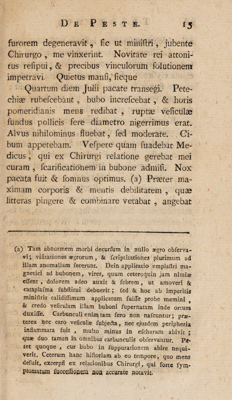 [5 furorem degeneravit, fic ut miiiiflfljubente Chirurgo , me vinxerint. Novitate rei attoni¬ tus refipui, & precibus vinculorum folutionem impetravi Quietus manfi, ficque Quartum diem Julii pacate transegi. Pete- chiae rubefcebant , bubo increfcebat 9 & horis pomeridianis mens redibat , ruptae veficulae fundus pollicis fere diametro nigerrimus erat. Alvus nihilominus fluebat, fed moderate. Ci¬ bum appetebam. Vefpere quam fuadebat Me¬ dicus , qui ex Chirurgi relatione gerebat mei curam , icariftcationem in bubone admifi. Nox pacata fuit & fomnus optimus, (a) Praeter ma¬ ximam corporis & mentis debilitatem , quae litteras pingere & combinare vetabat 5 angebat — — -—-— - - — »-■■■- --- ,gi— | - — rjL (a) Tam abnormem morbi decurfum in nullo aegro obferva- vi; vifitationes aegrorum , & fcriptitationes plurimum ad illam anomaliam fecerunt. Dein applicatio emplaltri ma- gnetici ad bubonem, vires, quum ceteroquin jam nimiae eflent , dolorem adeo auxit & febrem, ut amoveri & catapiafma fubftitui debuerit; fed & hoc ab imperitis miniflris calidilTimum applicatum fuilfe probe memini 9 & credo veficulam illam buboni fupernatam inde ortum duxiife. Carbunculi enim tam fero non nafcuntur; prae¬ terea iiec caro veficulae fubje&a, nec ejusdem peripheria inflammata fuit , multo minus in efcharam abivit ; quae duo tamen in omnibus carbunculis obfervantur. Pa¬ tet quoque , cur bubo in fuppurationem abire nequi¬ verit. Ceterum hanc hiftoriam ab eo tempore, quo mens defuit, excerpii ex relationibus Chirurgi, qui forte fym- ptomatum fucceifipuew, aoa accurate aoiavit.