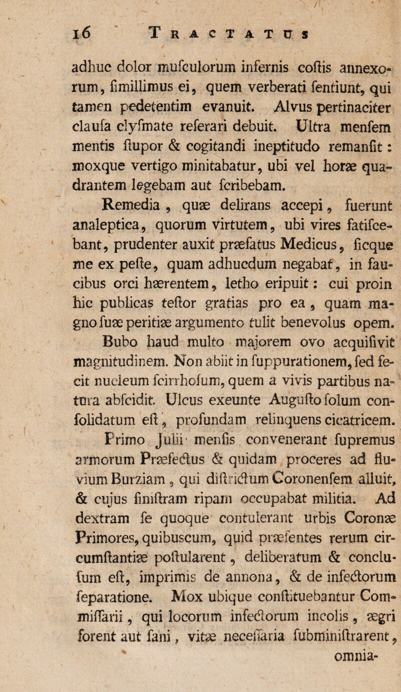 adhuc dolor mufculorum infernis coftis annexo¬ rum, fimillimus ei, quem verberati fentiunt, qui tamen pedetentim evanuit. Alvus pertinaciter claufa clyfmate referari debuit. Ultra menfem mentis ftupor & cogitandi ineptitudo remanfit: moxque vertigo minitabatur, ubi vel horae qua¬ drantem legebam aut fcribebam. Remedia , quae delirans accepi, fuerunt analeptica, quorum virtutem, ubi vires fatifce- bant, prudenter auxit praefatus Medicus, ficque me ex pefte, quam adhucdum negabat, in fau¬ cibus orci haerentem, letho eripuit: cui proin hic publicas teftor gratias pro ea , quam ma¬ gno fuae peritiae argumento tulit benevolus opem. Bubo haud multo majorem ovo acquifivit magnitudinem. Non abiit in fuppurationem, fed fe¬ cit nucleum fcirrhofum, quem a vivis partibus na¬ tura abfcidit Ulcus exeunte Auguftofolum con- folidatum eft, profundam relinquens cicatricem. Primo Julii* menfis convenerant fupremus armorum Praefedius & quidam proceres ad fb> vium Burziam, qui diftd&um Goronenfem alluit, & cujus fimftram ripam occupabat militia. Ad dextram fe quoque contulerant urbis Coronae Primores, quibuscum, quid praei entes rerum cir¬ cumflandae poflularent, deliberatum & conclu- fum eft, imprimis de annona, & de infedlorum feparatione. Mox ubique conftituebantur Coro- miflarii, qui locorum infe&oruin incolis, aegri forent aut fani, vitae neceiTaria fubminiftrarent, omnia-