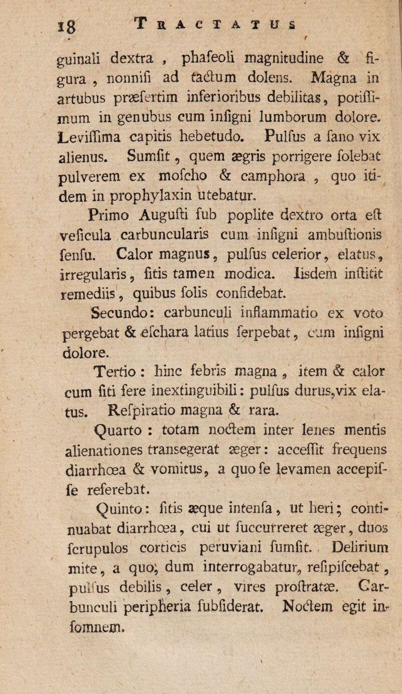 r guinali dextra , phafeoli magnitudine & fi¬ gura ^ nonnifi ad tadum dolens. Magna in artubus praefertim inferioribus debilitas, potiffi- iBum in genubus cum inligni lumborum dolore. Leviffima capitis hebetudo. Pulfus a fano vix alienus. Sumfit, quem aegris porrigere folebat pulverem ex mofcho & camphora , quo iti¬ dem in prophylaxin utebatur. Primo Augufti fub poplite dextro orta efl: veficula carbuncularis cum inligni ambuftionis fenfu. Calor magnus, pulfus celerior, elatus, irregularis 9 fitis tamen modica. Iisdem inffitit remediis, quibus folis confidebat. Secundo: carbunculi inflammatio ex voto pergebat & efchara latius ferpebat, eum inligni dolore. Tertio : hinc febris magna , item & calor cum fiti fere inextinguibili: pulfus durus,vix ela¬ tus. Refpiratio magna & rara. Quarto : totam nodem inter lenes mentis alienationes transegerat aeger: accefiit frequens diarrhoea & vomitus, a quofe levamen accepif- fe referebat. Quinto: fitis aeque intenfa, ut heri; conti¬ nuabat diarrhoea, cui ut fuccurreret aeger, duos fcrupulos corticis peruviani fumfit. Delirium mite, a quo; dum interrogabatur, refipifcebat 5 pulfus debilis, celer , vires proflratse. Car¬ bunculi peripheria fubfiderat. Nodem egit im [omnem»