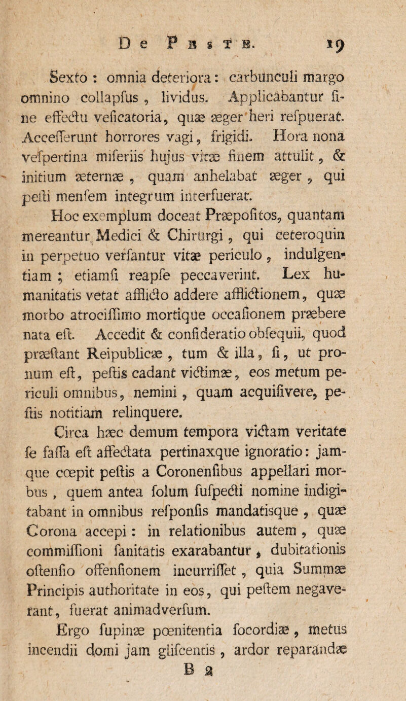 De P n g te. Sexto : omnia deteriora: carbunculi margo omnino collapfus , lividus. Applicabantur fi¬ ne effedu veficatoria, quae aeger heri refpuerat. Acceflerunt horrores vagi, frigidi, Hora nona vefpertina miferiis hujus vitae finem attulit, & initium aeternae , quam anhelabat aeger , qui pelli menfem integrum interfuerat Hoc exemplum doceat Praepofitos, quantam mereantur Medici & Chirurgi, qui ceteroquin in perpetuo verfantur vitae periculo , indulgen» tiam ; etiamfi reapfe peccaverint. Lex hu¬ manitatis vetat afflicto addere afflidionem, quae morbo atrociflimo mortiqUe occafionem praebere nata eft. Accedit & confideratio obfequii, quod praedant Reipublicae , tum & illa, fi, ut pro¬ num eft, peftis cadant vidimae, eos metum pe¬ riculi omnibus, nemini, quam acquifivere, pe¬ ftis notitiam relinquere. Circa haec demum tempora vidam veritate fe faffa eft affedata pertinaxque ignoratio: jam- que coepit peftis a Coronenfibus appellari mor¬ bus , quem antea folum fufpedi nomine indigi- tabant in omnibus refponfis mandatisque , quae Corona accepi: in relationibus autem , quae commiflioni fanitatis exarabantur , dubitationis oftenfio offenfionem incurriffet, quia Summae Principis authoritate in eos, qui peftem negave¬ rant, fuerat animadverfum. Ergo fupinae poenitentia focordiae, metus incendii domi jam glifcentis , ardor reparandae B a
