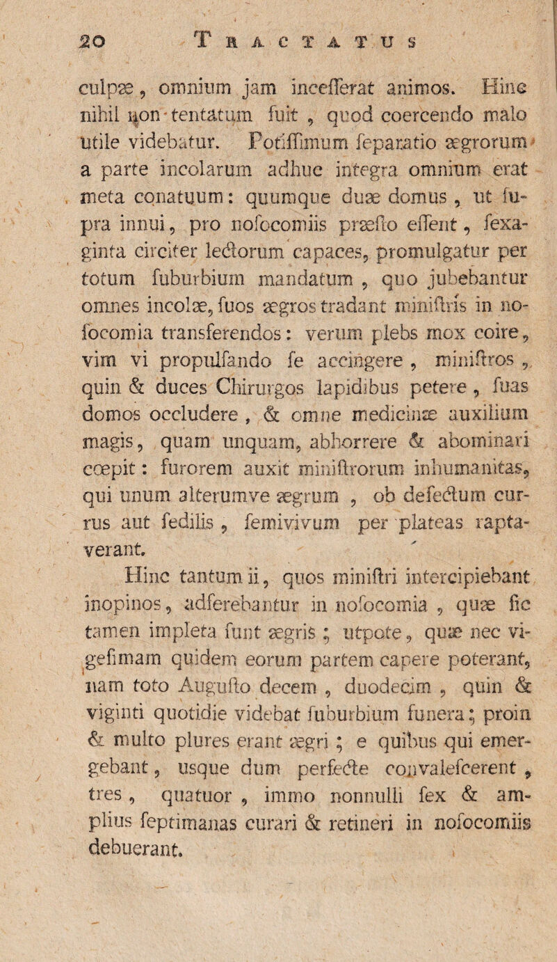 culp23, omnium jam inceflerat animos. Hinc nihil i|on% tentatum fuit , quod coercendo malo utile videbatur. Potiffimum feparatio aegrorum a parte incolarum adhuc integra omnium erat meta conatuum: quumque duae domus , ut fu- pra innui, pro nofocojniis praedo eiTent, fexa- ginta circiter ledorum capaces, promulgatur per totum fuhurbium mandatum , quo jubebantur omnes incolae, fuos aegros tradant miniflns in no- focomia transferendos: verum plebs mox coire, vim vi propulfando fe accingere , miniftros quin & duces Chirurgos lapidibus petere , fuas domos occludere , & omne medicinae auxilium magis, quarn unquam, abhorrere & abominari coepit: furorem auxit roiniftrorum inhumanitas, qui unum a Iterum ve aegrum , ob defedum cur¬ rus aut fedilis , femivivum per plateas rapta¬ verant Hinc tantum ii, quos miniftri intercipiebant inopinos, adferebantur in nofocomia , quae lic tamen impleta funt aegris ; utpote, quae nec vi- gefimam quidem eorum partem capere poterant, nam toto Augufto decem , duodecim , quin & viginti quotidie videbat fuhurbium funera; proin & multo plures erant aegri ; e quibus qui emer¬ gebant , usque dum perfede cojjvalefcerent , tres, quatuor , immo nonnulli fex & am¬ plius feptimanas curari & retineri in nofocomiis debuerant.