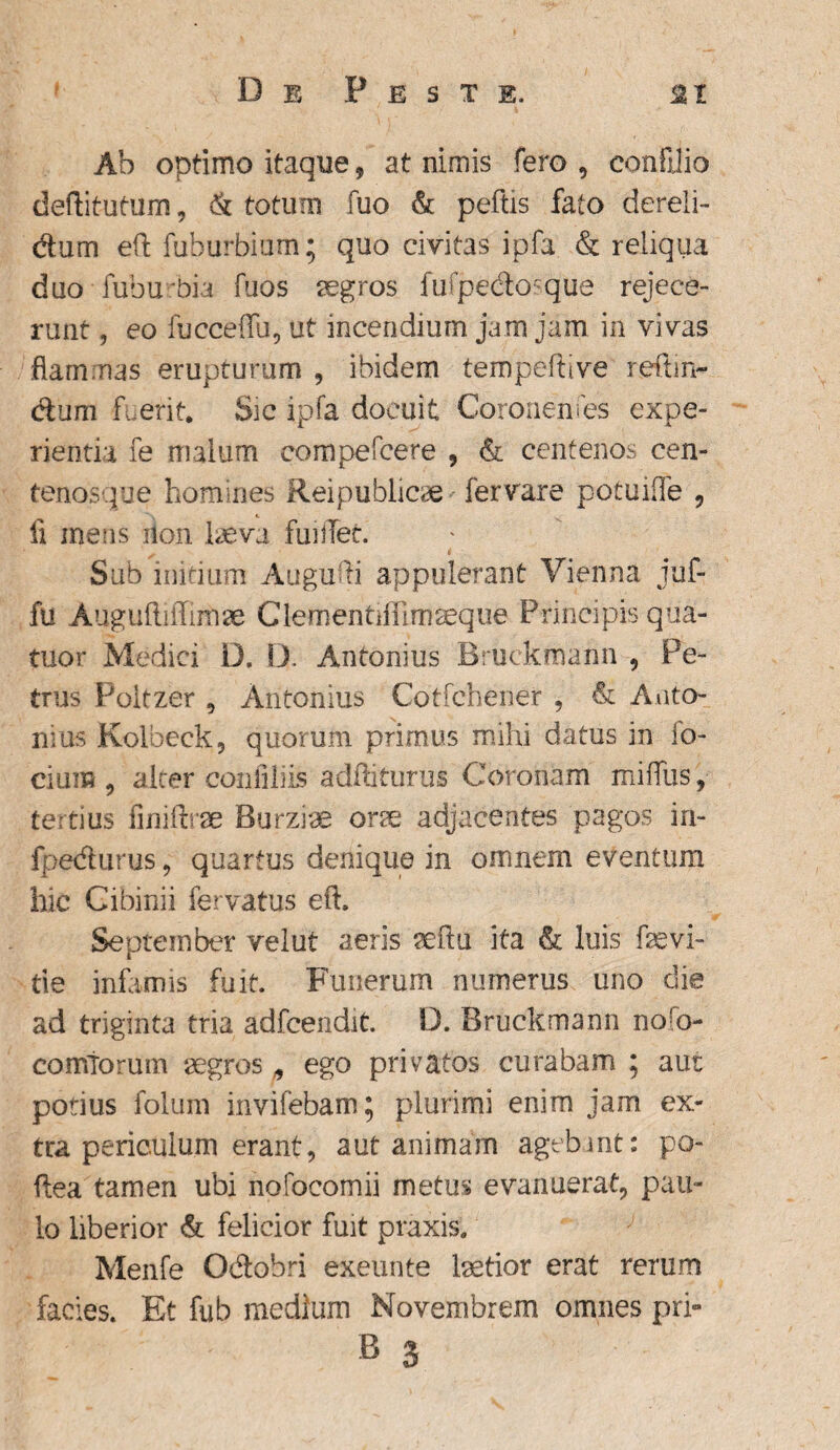 De Peste, a i Ab optimo itaque, at nimis fero , confjio deflitutum, & totum fuo & peftis fato dereli¬ ctum eft fuburbiam; quo civitas ipfa & reliqua duo • fuburbia fuos aegros fufpedosque rejece¬ runt , eo fucceffu, ut incendium jam jam in vivas flammas erupturum , ibidem tempeftive reftm- dum fuerit. Sic ipfa docuit Coronenses expe¬ rientia fe malum eompefcere , & centenos cen- tenosque homines Rei publicae fervare potuifle 9 fi mens iion laeva fuiflet. Sub initium Augufti appulerant Vienna juf- fu Augufliflimse Clementiffimaeque Principis qua- tuor Medici D. D. Antonius Bruekmann , Pe¬ trus Poltzer , Antonius Cotfchener , & Anto¬ nius Kolbeck, quorum primus mihi datus in fo- cium , alter coiafiiiis adfliturus Coronam miffus , tertius finiftrse Burzrae one adjacentes pagos in- fpedurus, quartus denique in omnem eventum hic Cibinii fervatus eft. September velut aeris aeftu ita & luis faevi¬ de infamis fuit. Funerum numerus uno die ad triginta tria adfcendit. D. Bruekmann noso¬ comiorum aegros , ego privatos curabam ; aut potius folum invifebam; plurimi enim jam ex¬ tra periculum erant, aut animam agebant: po- ftea tamen ubi nofocomii metus evanuerat, pau¬ lo liberior & felicior fuit praxis. Menfe Odobri exeunte laetior erat rerum facies. Et fub medium Novembrem omnes pri- B 3
