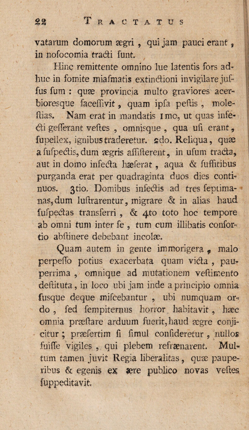 vatarum domorum aegri , qui jam pauci erant ? in nofocomia tradi funt Hinc remittente omnino lue latentis fors ad¬ huc in fomite irsiafmatis extindioni invigilare juf- fus futn : quae provincia multo graviores acer- bioresque faceffivit 9 quam ipfa peftis , mole- ftias. Nam erat in mandatis imo, ut quas infe- di geflerant veftes , omnisque , qua ufi erant, fupellex, ignibus traderetur, sdo. Reliqua, quae a fufpedis, dum aegris affifterent, in ufum trada, aut in domo infeda hae ferat, aqua & fuffitibus purganda erat per quadraginta duos dies conti¬ nuos. jtio. Domibus infedis ad tres feptima- nas,dum luftrarentur, migrare & in alias haud fufpedas transferri , & 4to toto hoc tempore ab omni tum inter fe , tum cum illibatis confor- tio abftinere debebant incolae. Quam autem in gente immorigera f malo perpello potius exacerbata quam vida , pau¬ perrima , omnique ad mutationem veftimento deftituta, in loco ubi jam inde a principio omnia fusque deque mifcebantur , ubi numquam or¬ do , fed fempiternus horror habitavit, haec omnia praedare arduum fuerit, haud aegre conji¬ citur ; praefertim fi fimui confideretur , nullos fuiffe vigiles , qui plebem refraenarent. Mul¬ tum tamen juvit Regia liberalitas, quae paupe¬ ribus & egenis ex aere publico novas veftes fuppeditavit.