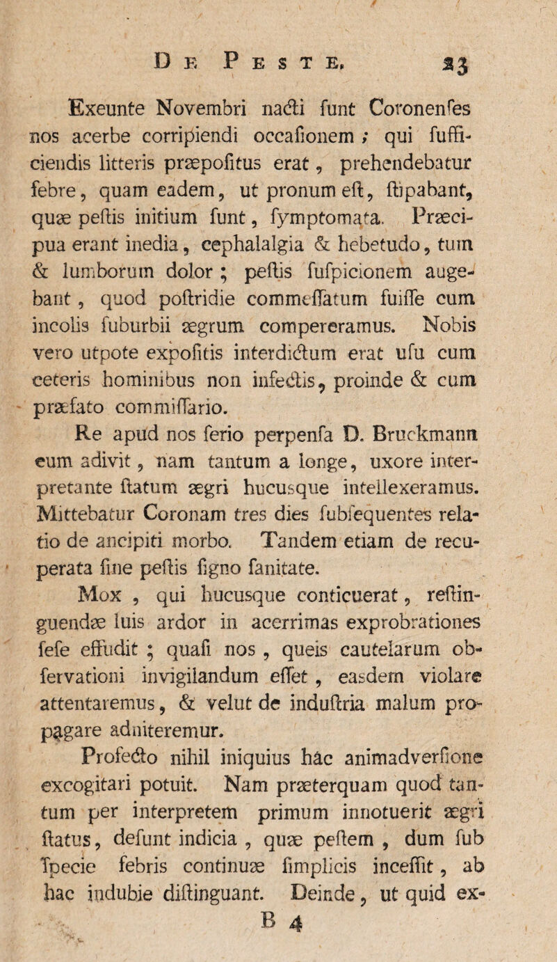 *3 Exeunte Novembri na&i funt Coronenfes nos acerbe corripiendi occaiionem ; qui fuffi- ciendis litteris praepofitus erat, prehendebatur febre, quam eadem, ut pronum eft, ftipabant, quae pellis initium funt, fymptomata. Praeci¬ pua erant inedia, cephalalgia & hebetudo, tum & lumborum dolor ; pellis fufpicionem auge¬ bant , quod poftridie commefiatum fuiffe cum incolis fuburbii aegrum compereramus. Nobis vero utpote expolitis interdi&um erat ufu cum ceteris hominibus non infe&is, proinde & cum praefato commiflario. Re apud nos ferio perpenfa D. Bruckmann eum adivit, nam tantum a longe, uxore inter¬ pretante flatum aegri hucusque intellexeramus. Mittebatur Coronam tres dies fubfequentes rela¬ tio de ancipiti morbo. Tandem etiam de recu¬ perata fine pellis figno fanitate. Mox , qui hucusque conticuerat, reffin- guendae luis ardor in acerrimas exprobrationes fefe effudit ; quafi nos , queis cautelarum ob- fervationi invigilandum eflet, easdem violare attentaremus, & velut de induffria malum pro¬ pagare ad niteremur. Profedo nihil iniquius hac animadverfione excogitari potuit. Nam praeterquam quod tan¬ tum per interpretem primum innotuerit aegri flatus, defunt indicia , quae pellem , dum fub Tpecie febris continuae fimplicis inceffit, ab hac indubie diftinguant. Deinde, ut quid ex- B 4