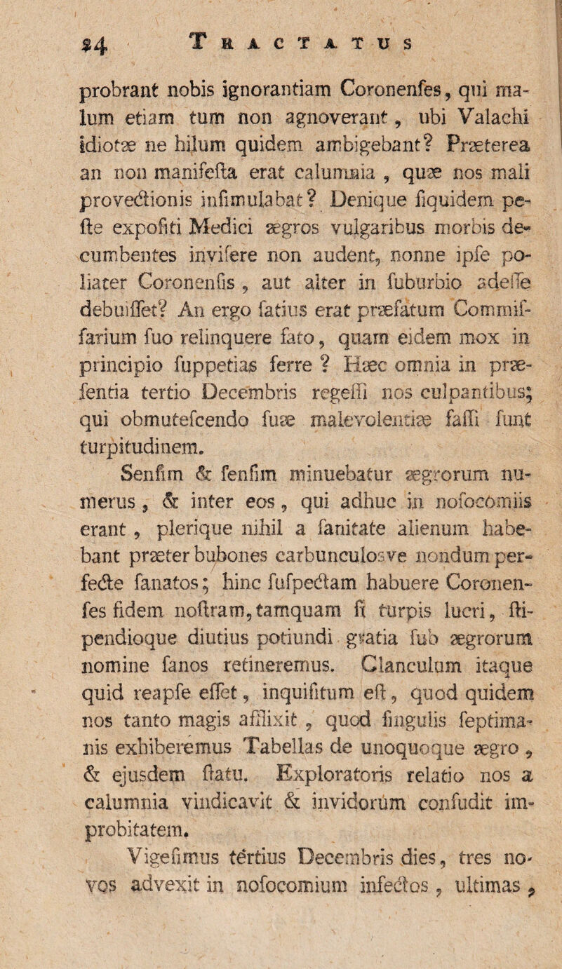 %4 Tractatus probrant nobis ignorantiam Coronenfes, qui ma¬ lum etiam tum non agnoverant , ubi Valachi idiota ne hilum quidem ambigebant? Praeterea an non manifefta erat calumnia , quse nos mali prove&ionis infimulabat? Denique fiquidem pe- fle expofiti Medici aegros vulgaribus morbis de¬ cumbentes invifere non audent, nonne ipfe po- liater Coronen Os , aut alter in fuburbio adeffe debinfletV An ergo latius erat profatum Commii- farium fuo relinquere tuo, quam eidem mox in principio fuppedas ferre ? Haec omnia in ptse- fentia tertio Decembris regeffi nos culpantibus; qui obmutefcendo fuse malevoientiae faffi funfc turpitudinem. Senfim & fenfim minuebatur aegrorum nu¬ merus 5 & inter eos, qui adhuc in nofocomiis erant , plerique nihil a ianitate alienum habe¬ bant praeter bubones carbunculos ve nondum per- fede fanatos; hinc fufpedam habuere Coronen- fes fidem noftram,tamquam fi turpis lucri, fti- pendioque diutius potiundi gratia fub agrorum nomine fanos retineremus. Clanculum itaque quid reapfe effet, inquifitum eft, quod quidem nos tanto magis afflixit , quod lingulis feprima~ nis exhiberemus Tabellas de unoquoque aegro 9 & ejusdem flatu. Exploratoris relatio nos a calumnia vindicavit & invidorum confudit im¬ probitatem. Vigeumus tertius Decembris dies, tres no¬ vos advexit in nofocomium infectos, ultimas P