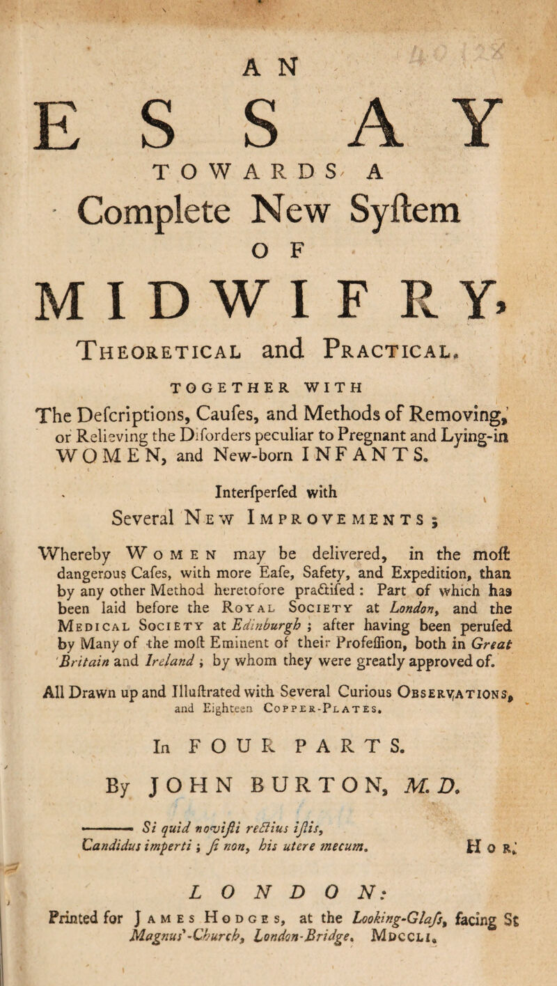 E S SAY TOWARDS^ A Complete New Syftem O F MIDWIFRY. Theoretical and Practical. TOGETHER WITH The Defcriptions, Caufes, and Methods of Removing, or Relieving the Diforders peculiar to Pregnant and Lying-in WOMEN, and New-born INFANTS. ' < ' , '■ V Interfperfed with Several New Improvements; i Whereby Women may be delivered, in the moft dangerous Cafes, with more Eafe, Safety, and Expedition, than by any other Method heretofore pra&ifed : Part of which has been laid before the Royal Society at London, and the Medical Society at Edinburgh ; after having been perufed. by Many of the moft Eminent of their Profeffion, both in Great Britain and Ireland ; by whom they were greatly approved of. All Drawn up and Illuftrated with Several Curious Observations, and Eighteen Copper-Plates. In FOUR PARTS. By JOHN BURTON, M. D. t \ , .— Si quid no<vijii re dll us ifiis, Candidas imperti ; Jl non, his utere mecum. H O Rj LONDON: Printed for James Hodges, at the Looking-Glafs, facing St Magnus'-Church, London-Bridge^ Mdccli,