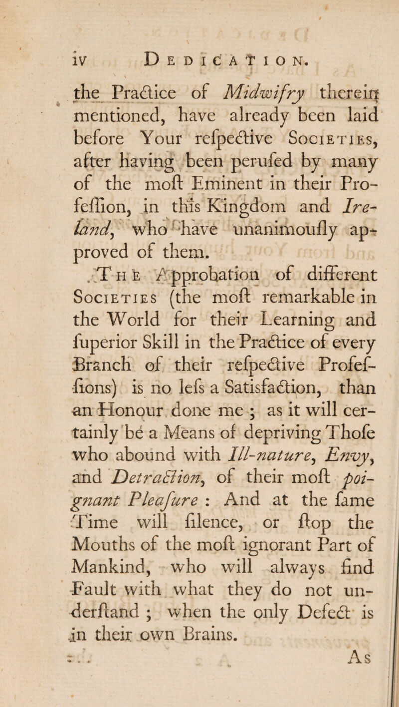 ' \ • v ^ the Practice of Midwifry therein mentioned, have already been laid before Your relpedtive Societies, after having been perufed by many of the moft Eminent in their Pro- T . » feflion, in this Kingdom and Ire- land^ who have unanimoufly ap* proved of them. . T h e 'Approbation of different Societies (the moft remarkable in the World for their Learning and fuperior Skill in the Practice of every Branch of their refpective Profef- fions) is no lefs a Satisfaction, than an Honour done me : as it will cer- tainly be a Means of depriving Thofe who abound with Ill-nature, Envy> and DetraElion, of their moft poi¬ gnant Pleafure : And at the fame Time will filence, or flop the Mouths of the moft ignorant Part of Mankind, who will always find -Fault with what they do not un¬ derhand ; when the only Dcfedt is in their own Brains. As