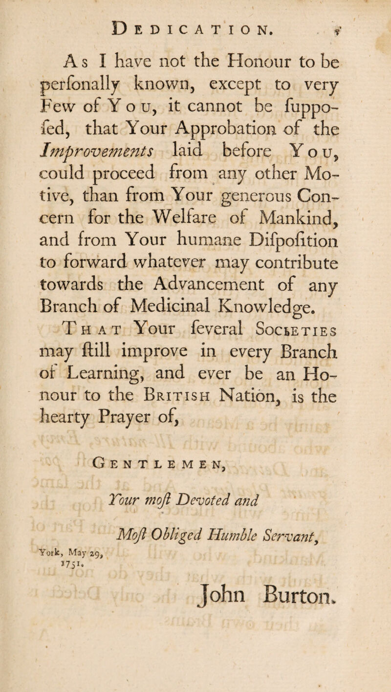 A s I have not the Honour to be perfonally known, except to very Few of Y o u, it cannot be fuppo- fed, that Your Approbation of the Improvements laid before You, could proceed from any other Mo¬ tive, than from Your generous Con¬ cern for the Welfare of Mankind, and from Your humane Difpohtion to forward whatever may contribute towards the Advancement of any Branch of Medicinal Knowledge. That Your feveral Societies may ftill improve in every Branch of Learning, and ever be an Ho¬ nour to the British Nation, is the hearty Prayer of, Gentlemen, Tour moft Devoted and ■ i . Moft Obliged Humble Servanty York, May 29, *7ji. John Burton.