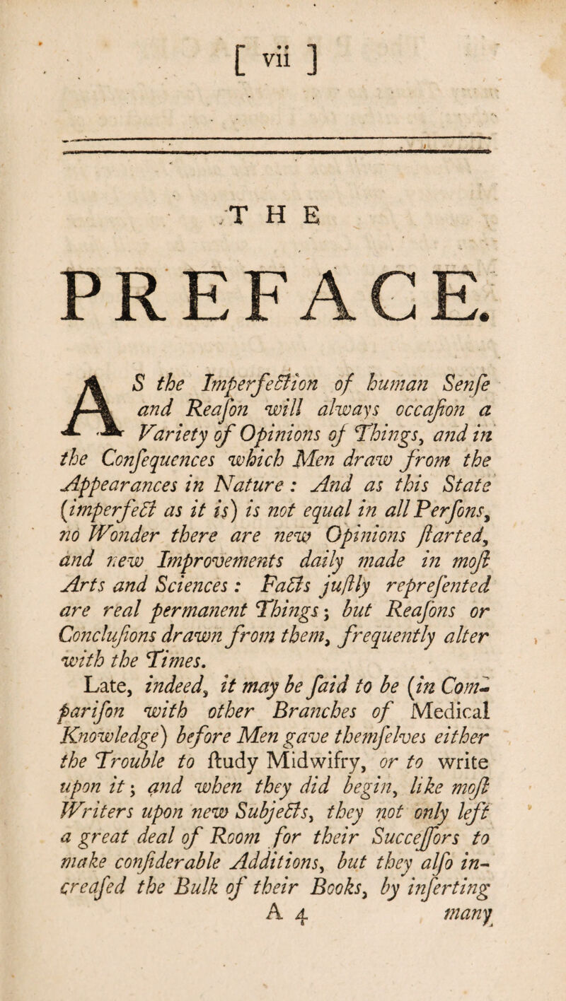 ;T H E PREFACE. * . >' /i S the Imperfection of human Sen/e % and Reafon will always occafon a ** Variety of Opinions of Things, and in the Confequences which Men draw from the Appearances in Nature: And as this State (imperfect as it is) is not equal in allPerfonsy no Wonder there are new Opinions jiarted, and new Improvements daily made in moji Arts and Sciences: Falls juftly reprefented are real permanent Things; but Reafons or Conclufions drawn from them, frequently alter with the Times. Late, indeed, it may be faid to be (in Com- parifon with other Brajjches of Medical Knowledge) before Men gave thenifelves either the Trouble to ftudy Midwifry, or to write upon it; and when they did begin, like moft Writers upon new Subjects, they not only left a great deal of Room for their Succejfors to make confiderable Additions, but they alfo in- creafed the Bulk of their Books> by inferting A 4 man^