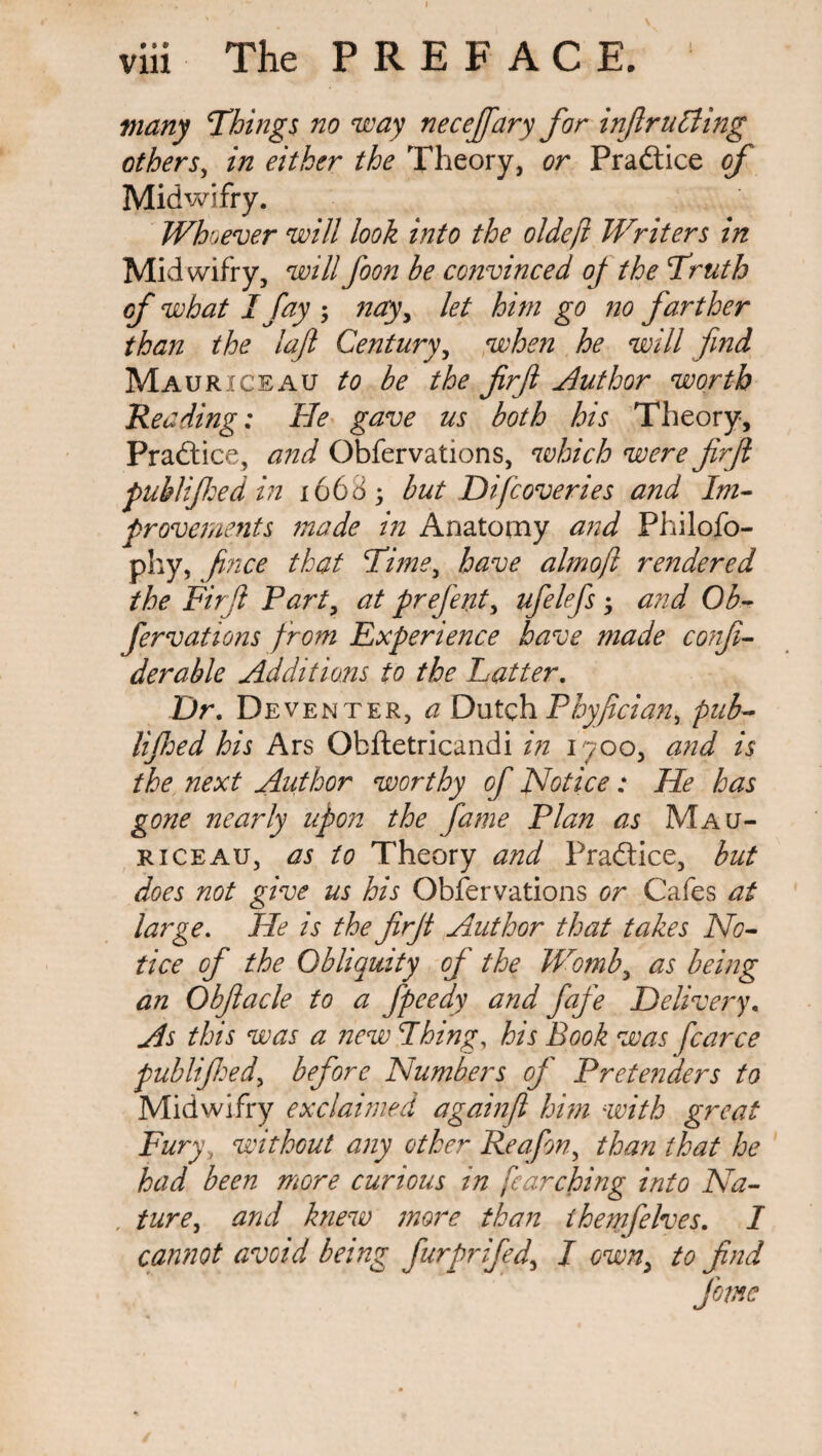 many Things no way necejfary for inf ruling others, in either the Theory, or Practice of Midwifry. Whoever will look into the oldeft Writers in Midwifry, willfoon be convinced of the Truth of what I fay ; nay, let him go no farther than the lafi Century, when he will find Mauriceau to be the firfl Author worth Reading: He gave us both his Theory, Practice, and Obfervations, which were firfi pub!feed in 166 d; but Di[coveries and Im¬ provements made in Anatomy and Philofo- phy, fince that Time, have almofit rendered the Firfl Part, at prefent, ufelefs ; and Ob¬ fervations from Experience have made confi- derable Additions to the Fatter. Dr. Deventer, a Dutch Phyfician, pub- lifioed his Ars Obftetricandi in 1700, and is the next Author worthy of Notice: He has gone nearly upon the fame Plan as Mau- riceau, as to Theory and Practice, but does not give us his Obfervations or Cafes at large. He is the firfi Author that takes No¬ tice of the Obliquity of the Womb, as being an Obfiacle to a fpeedy and fafe Delivery, As this was a new Thing, his Book was fcarce publifihedy before Numbers of Pretenders to Midwifry exclaimed againfl him with great Fury, without any other Reafion, than that he had been more curious in fearching into Na¬ ture., and knew more than thewfelves. 1 cannot avoid being furprifed, I own, to find feme