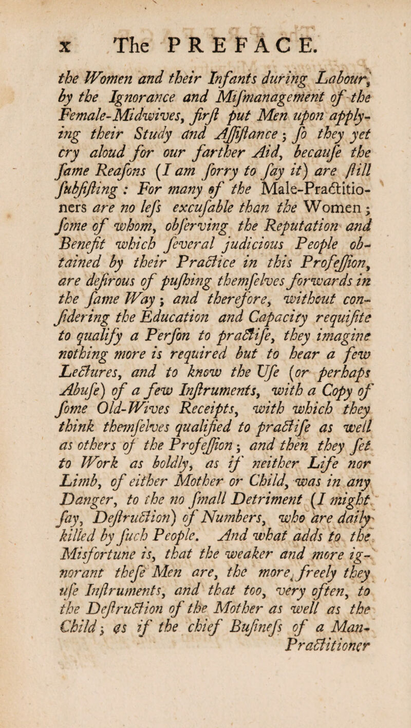 the Women and their Infants during Labour\ by the Ignorance and Mifmanagement of the Female-Midwives, firft put Men upon apply¬ ing their Study and Affiance -y fo they yet cry aloud for our farther Aid, becaufe the fame Reafons [I am forry to fay it) are ft ill fubfifiing : For many of the Male-Pradtitio- ners are no lefs excufable than the Women; feme of whom, obferving the Reputation and Benefit which feveral judicious People ob¬ tained by their Practice in this ProfeJJion, are defirous of pufhing themfelves forwards in the fame Way ; and therefore, without con¬ fide ring the Education and Capacity requifite to qualify a Perfon to praSlife, they imagine nothing more is required but to hear a few Lectures, and to know the XJfe (or perhaps Abufe) of a few Infiruments, with a Copy of fome Old-Wives Receipts, with which they think themfelves qualified to prat ife as well as others of the Profefiion; and then they fet to Work as boldly, as if neither Life nor Limb, of either Mother or Child, was in any Danger, to the no finall Detriment (/ might fay, Definition) of Numbers, who are daily' killed by fuch People. And what adds to the Misfortune is, that the weaker and more ig¬ norant thefe Men are, the more .freely they ufe Infiruments, and that too, very often, to the Definition of the Mother as well as the Child, as if the chief Bufinefs of a Man- Practitioner