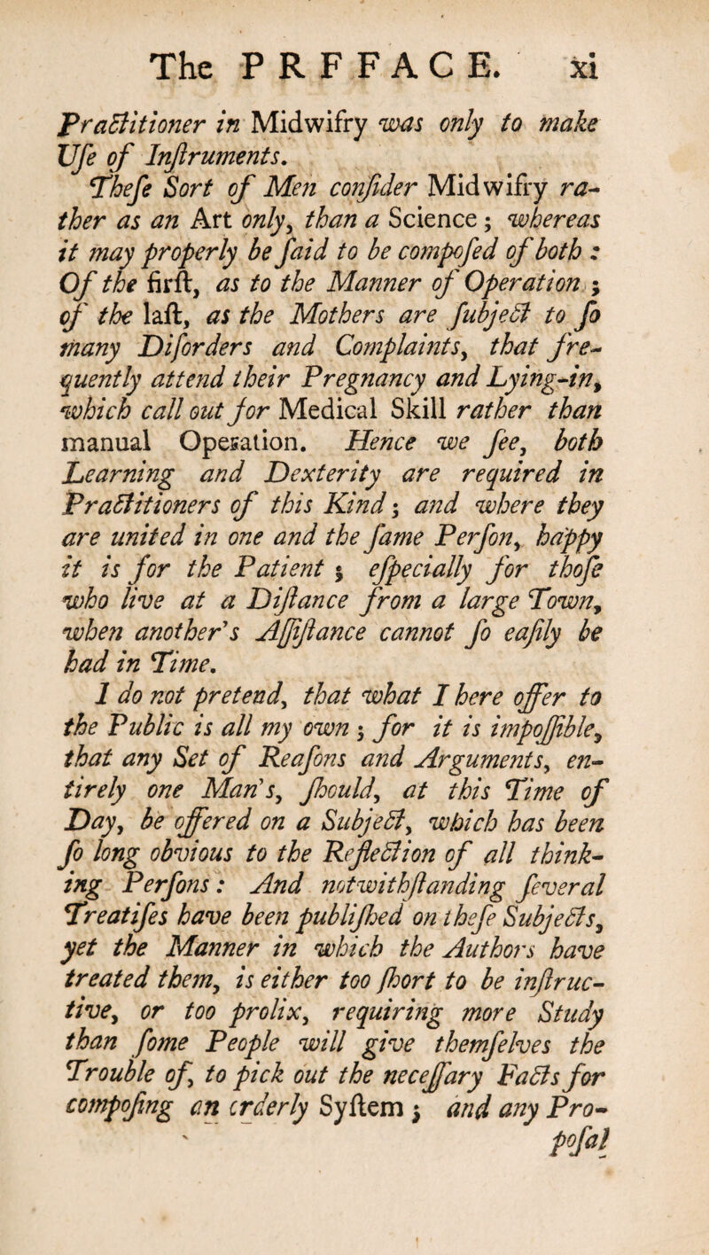 Practitioner in Midwifry was only to make Ufe of Inflruments. Thefe Sort of Men confuler Midwifry ra- ther as an Art only, than a Science; whereas it may properly be faid to be compofed of both : Of the firft, as to the Manner of Operation ; of the laft, as the Mothers are fubjeCt to fo many Diforders and Complaints, that fre¬ quently attend their Pregnancy and Lying-in, which call out for Medical Skill rather than manual Operation. Hence we fee, both Learning and Dexterity are required in Practitioners of this Kind; and where they are united in one and the fame Perfon, happy it is for the Patient % efpecially for thofe who live at a Diflance from a large Town, when another's Affiance cannot fo eafily be had in Time. 1 do not pretend\ that what I here offer to the Public is all my own $ for it is impofible, that any Set of Reafons and Argumenten¬ tirely one Man's, Jhould, at this Time of Day, be offered on a Subject, which has been fo long obvious to the Reflection of all think¬ ing Perfons: And notwithflanding feveral Treatifes have been publifhed on thefe Subjects, yet the Manner in which the Authors have treated them, is either too fhort to be inflruc- tive, or too prolix, requiring more Study than fome People will give themfelves the Trouble of to pick out the neceffary FaCts for compofing an orderly Syftem } and any Pro-