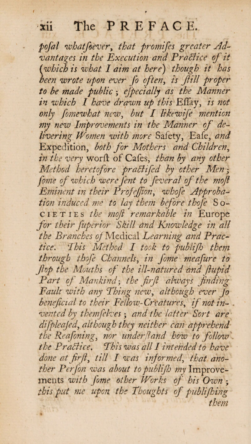 pofal whatfeever, that promifes greater Ad¬ vantages in the Execution and Practice of it (which is what I aim at here) though it has been wrote upon ever fo often, is fill proper to be made public; efpecially as the Manner in which 1 have drawn up this Elfay, is not only fomewhat new, but I likewife mention my new Improvements in the Manner of de¬ livering Women with more Safety, Eafe, and Expedition, both for Mothers and Children, in the very worft of Cafes, than by any other Method heretofore praCtifed by other Men; fome of which were fent to feveral of the moft Eminent in their ProfeJJion, whofe Approba¬ tion induced me to lay them before thofe So¬ cieties the mofl remarkable in Europe for their fuperior Skill and Knowledge in all the Branches oj Medical Learning and Prac¬ tice\ Phis Method I took to publif them through thofe Channels, in fome meafure to fop the Mouths of the ill-natured and ftupid Part of Mankind; the firf always finding Fault with any Thing new, although ever Jo beneficial to their Fellow-Creatures, if not in- . vented by themfelves; and the latter Sort are difpleajed, although they neither can apprehend the Reafoning, nor under Hand how to follow the PraBice. This was all I intended to have done at firfi, till I was informed, that ano¬ ther P erf on was about to publifid my Improve¬ ments with fome other Works of his Own ; this put me upon the Thoughts of publifhing