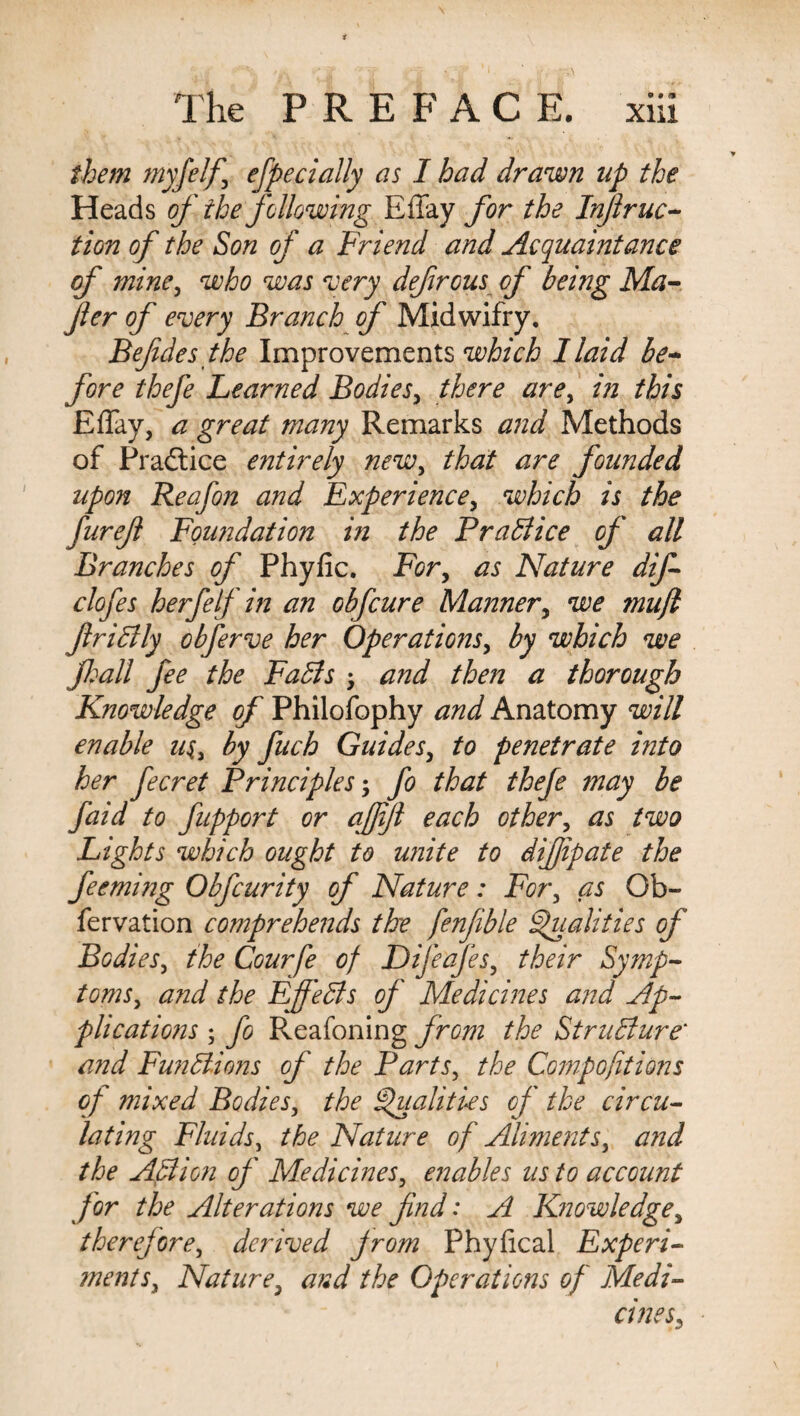 them myfelf\ efpecially as I had drawn up the Heads of the following Effay for the Infir uc- tion of the Son of a Friend and Acquaintance of mine, who was very defirous of being Ma- fier of every Branch of Midwifry. Befdes the Improvements which I laid be¬ fore thefe Learned Bodies, there are, in this Effay, a great many Remarks and Methods of Practice entirely new, that are founded upon Reafon and Experience, which is the furefl Foundation in the Brattice of all Branches of Phyfic. For, as Nature dif- clofes herfelf in an obfcure Manner, we mujl frittly obferve her Operations, by which we fall fee the Fatts • and then a thorough Knowledge of Philofophy and Anatomy will enable u$, by fuch Guides, to penetrate into her fecret Principles; fo that theje may be faid to fuppert or affifi each other, as two Lights which ought to unite to difjipate the feeming Obfcurity of Nature: For, as Ob- fervation comprehends the fenfible Qualities of Bodies, the Courfe of Difeafes, their Symp¬ toms, and the Ejfetts of Medicines and Ap¬ plications ; fo Reafoning from the Strutture‘ and Funttions of the Parts, the Compofit ions of mixed Bodies, the Qualities of the circu¬ lating Fluids, the Nature of Aliments, and the Attion of Medicines, enables us to account for the Alterations we find: A Knowledge, therefore, derived from Phyfical Experi- ments. Nature, and the Operations of Medi¬ cines,