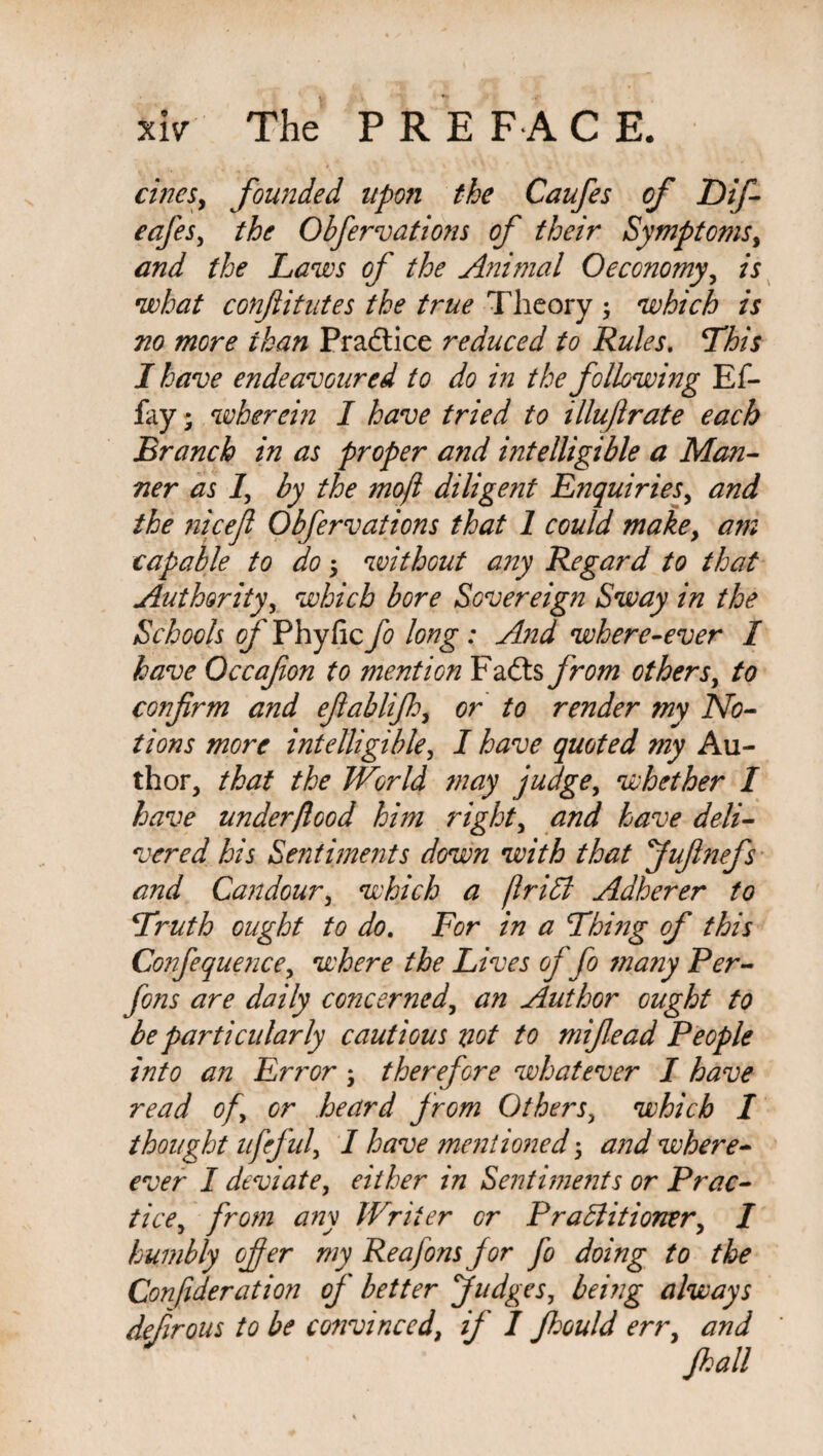 xlv The PRE FA C E. cincSy founded upon the Caufes of Dif- eafes, the Obfervations of their Symptoms, and the Laws of the Animal Oeconomy, is what conftitutes the true Theory ; which is no more ihan Practice reduced to Rules. This I have endeavoured to do in the following Ef- fay; wherein I have tried to illujlrate each Branch in as proper and intelligible a Man¬ ner as 1’, by the mojl diligent Enquiries, and the nicefl Obfervations that 1 could makey am capable to do •> without any Regard to that Authority, which bore Sovereign Sway in the Schools of Phyfic fo long : And where-ever I have Occafon to mention Fails from others, to confirm and efiablijh, or to render my No¬ tions more intelligible, I have quoted my Au¬ thor, that the World may judge, whether I have under food him right, and have deli¬ vered his Sentiments down with that Jufinefs and Candour, which a friCt Adherer to Truth ought to do. For in a Thing of this Confequeyice, where the Lives of fo ??iany Per- fons are daily concerned, an Author ought to be particularly cautious riot to mifiead People into an Error ; therefore whatever I have read of, or heard from Others, which I thought ufeful, I have mentioned 5 and where- ever I deviate, either in Sentiments or Prac¬ tice, from any Writer or Practitioner, I humbly offer my Reafons for fo doing to the Conftderation of better Judges, being always defirous to be convinced, if I fhould err, and