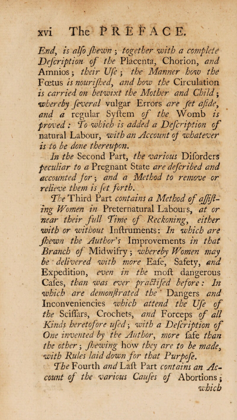 Endy is alfo Jhewn ; together with a complete Defcription of the Placenta, Chorion, and Amnios; their Ufe ; the Manner how the Fcetus is nourifljedy and how the Circulation is carried on betwixt the Mother and Child; whereby fevered vulgar Errors are fet afdey and a regular Syftem of the Womb is proved: Eo which is added a Defcription of natural Labour, with an Account of whatever is to be done thereupon. In the Second Part, the various Diforders peculiar to a Pregnant State are defcribed and accounted for; and a Method to remove or relieve them is fet forth. Ehe Third Part contains a Method of affijl- ing Women in Preternatural Labours, at or near their full Time of Reckoning, either with or without Inftruments: In which are jhewn the Author s Improvements in that Branch of Midwifry; whereby Women may be ' delivered with more Eafe, Safety, and Expedition, even in the moft dangerous Cafes, than was ever praEtifed before: In which are demonstrated the ' Dangers and Inconveniencies which attend the Ufe Of the Sciflars, Crochets, and Forceps of all Kinds heretofore ufed; with a Defcription of One invented by the Author, more fafe than the other, f hewing how they are to be made> with Rules laid down for that Purpofe. Ehe Fourth and Laft Part contains an Ac¬ count of the various CauJes of Abortions; which