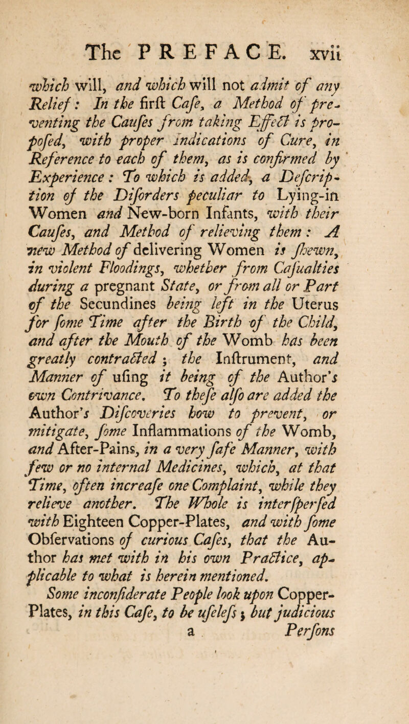 which will, and which will not admit cf any Relief: In the fir ft Cafe> a Method of fre- Denting the Canfes from taking Effelt is pro- pofed, with proper indications of Cure, in Reference to each cf them, as is confirmed by Experience : To which is added, a Defer ip- iion of the Diforders peculiar to Lying-in Women and New-born Infants, with their Caufes, and Method of relieving them : A Ttew Method of delivering Women is fhewn, in violent Floodings, whether from CaJualties during a pregnant State, or from all or Fart of the Secundines being left in the Uterus for fome Time after the Birth of the Child, and after the Mouth of the Womb has been greatly contrailed; the Inftrument, and Manner of ufing it being cf the Author** own Contrivance. To thefe alfo are added the Author** Difccveries how to prevent, or mitigate, fome Inflammations of the Womb, and After-Pains, in a very fafe Manner, with few or no internal Medicines, which, at that Time, often increafe one Complaint, while they relieve another. The Whole is interfpe?fed with Eighteen Copper-Plates, and with fome Obfervations of curious Cafes, that the Au¬ thor has met with in his own Practice, ap~ plicable to what is herein mentioned. Some inconfiderate People look upon Copper- Plates, in this Cafe, to be ufelefs $ but judicious a Perfons