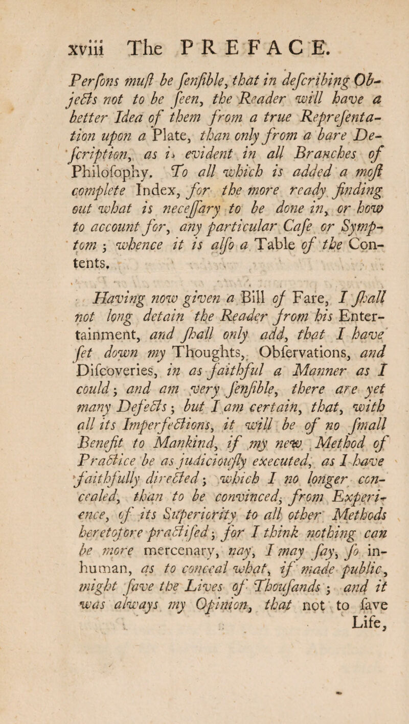 Perfons mu ft be fenfible, that in defer ibing Ob¬ jects not to be feen, the Reader will have a better Idea of them from a true Reprejenta- tion upon a Plate, than only from a bare De- feription, as n evident in all Branches of Philofophy. To all which is added a mofi complete Index, for the more ready finding out what is neceffary to be done in, or how to account for, any particular Cafe or Symp¬ tom ; whence it is alfo a Table of the Con¬ tents. ' Having now given a Bill of Fare, I fioall not long detain the Reader from his Enter¬ tainment, and Jhall only add, that I have fet down my Thoughts, Obfervations, and Difcoveries, in as faithful a Manner as I could; and am very fenfible, there are yet many Defects; but I am certain, that, with all its Imperfections, it will be of no fmall Benefit to Mankind, if my new Method of Practice be as judicioufly executed, as 1 have faithfully directed; which I no longer con¬ cealed, than to be convinced\ from Expert* ence, of its Superiority to all other Methods heretofore praCtifed for I think nothing can be more mercenary, nay, I may fay, fo in¬ human, as to conceal what, if made public, might fave the Lives of Tboufands • and it was always my Opinion, that not to fave * Life,