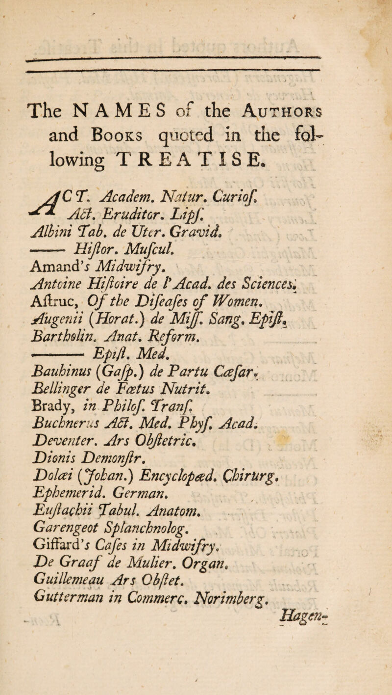 The NAMES of the Authors and Books quoted in the fol¬ lowing TREATISE. AC T. Academ. Natur. Curiof] ^ Act. Eruditor. LipJ'. Albini Tab. de liter. Gravid. - Hijlor. Mufcul. Amand’i Midwifry. Antcine Hifloire de l*Acad, des Sciences,; Affruc, 0/^ the Difeafes of Women. Augenii (Herat.) de Mijf. Sang. EpiJI% Bartholin. Anat. Reform. •- Epijl. Med. Bauhinus (Gafp.) de Partu Ccefar\ Bellinger de Foetus Nutrit. Brady, Philof. Tranf, Buchner us Adi. Med. Phyf. Acad. Deventer. Objletric. Dionis Demonjlr. Dolcei (Johan.) Encyclop&d. QhirUrg. Ephemerid. German. Eujlachii Tabul. Anatom. Garengeot Splanchnolog. Giffard’j Cafes in Midwifry. De GraaJ de Mulier. Organ. Guillemeau Ars Qbftet. Gutter man m Commerc. Norimberg. Hagen-