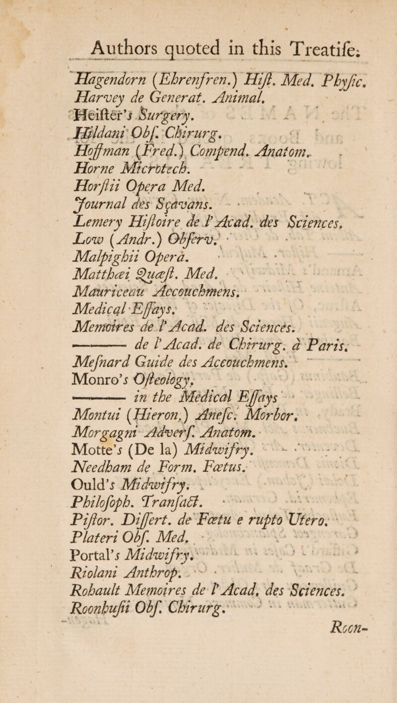 Authors quoted in this Treadle; I 1 N, Hagendorn {Ehrenfren.) Hifl. Med. Phyfec. Harvey de Generat. Animal. ✓ . f «r , f , Heifter’j Surgery. Hildani ObJ. Chirurg. Hoffman [Fred.) Comp end. Anatom.. Horne Microtech. Horjiii Opera Med. Journal des Sgavans. Lemery Hiftoire de l’ Acad, des Sciences. Low (Andr.) Obferv.'y' Malpighii Opera. 1 - ; Matthcei Queeft. Med. • ^ < f . • T' Mauriceau Accouchmens. Medical Fflays; Me moires de l* Acad, des Sciences. -.. de i Acad, de Chirurg. # Paris. Mefnard Guide des Accouchmens. • Monro5j O/ieology, —-'■ Medical Effays Montui (HieronS) Anefc. Morbor. Morgagni Adverf. Anatom. Motte’i (De la) Midwifry. ~ :y-- ■; Needham de Form. Foetus. Ould's Midwifry. , - Philofoph. FranjaFt. • * Pijlor. Diflert. de Fcetu e rupto Titero. Plateri Obf. Med. ’ Portals Midwifry. Riolani Ant hr op. ■ Rohault Memoires de l Acad, des Sciences. Roonhujii Obf. Chirurgo - * * Rocn-