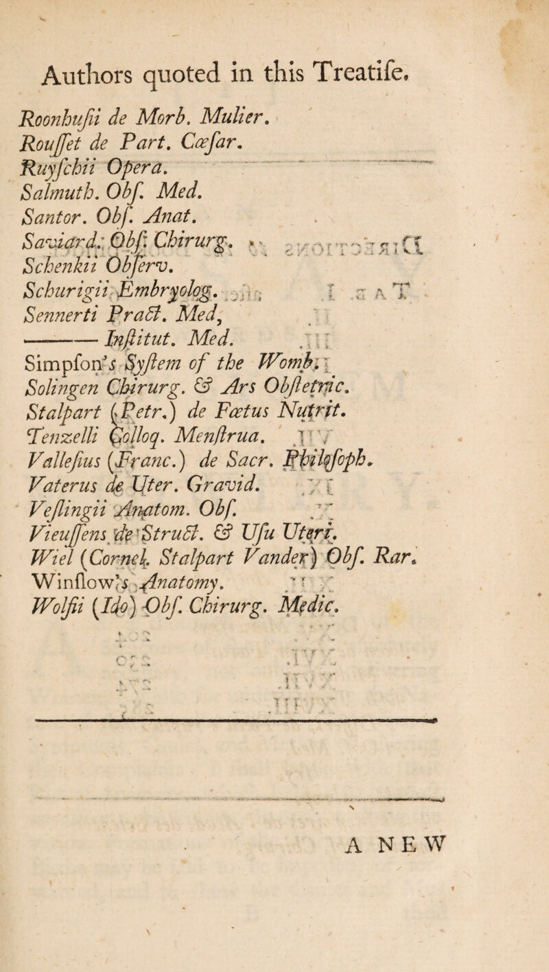 ■  * ** . .. r ■ ^ ^ G ? ! * C • 1 1 . - ,'JL /l f v <w .i- A. I Authors quoted in this Treadle, Roonhufii de Morb. Muller. Roujfet de Part. Coefar. Ruyfchii Opera. Salmuth. Obf. Med. Sant or. Obf. Anat. Saviard.: Obf Chirurg. *< Schenkii Obferv. Schurigii fmbryolqg. Sennerti PraSl. Med, --— Inflitut. Med. . I ■ Simpfonfi Syflem of the Wombi i Solingen Chirurg. & Ars Obfleprjic. St alp art [Petr.) dfe Foetus Nutrit. Tenzelli Qolloq. Menflrua. jiy Vallefius [Franc.) de Sacr. Philqfoph. Vaterus de liter. Gravid. /; [ Vejlingii Anatom. Obf. Vieuffem d'e 'StruB. & Ufu Uteri. Wiel (Corne\. Stalpart Vander) Obf. Rar<, Winflow]s Anatomy. '' (J^j Obf Chirurg. Medic. c /• _ . 1 V * T * 4 « 4 -* * ?■ ] ; 4. A NEW \