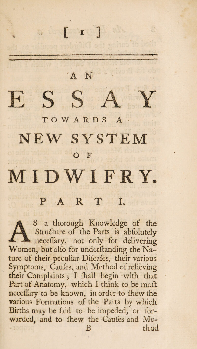 [ * ] AN- ESSAY TOWARDS A NEW SYSTEM O F MIDWIFRY. PART I. AS a thorough Knowledge of the Structure of the Parts is abfolutely neceffary, not only for delivering Women, but alfo for underftanding the Na¬ ture of their peculiar Difeafes, their various Symptoms, Caufes, and Method of relieving their Complaints 5 I fhall begin with that Part of Anatomy, which I think to be moil neceffary to be known, in order to (hew the various Formations of the Parts by which Births may be faid to be impeded, or for¬ warded, and to fhew the Caufes and Me- B thod