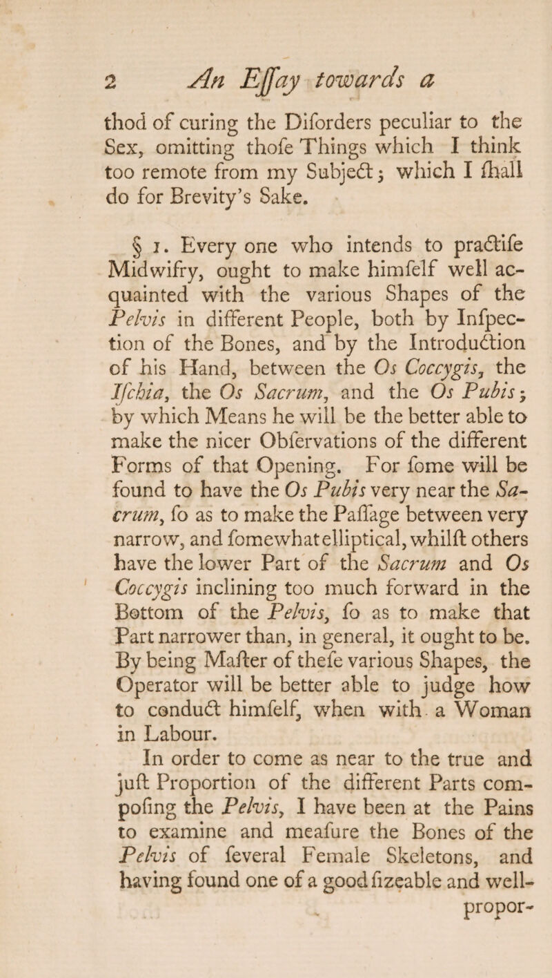 thod of curing the Diforders peculiar to the Sex, omitting thofe Things which I think too remote from my Subject ; which I fhall do for Brevity’s Sake. § 1. Every one who intends to pra&ife Midwifry, ought to make himfelf well ac¬ quainted with the various Shapes of the Pelvis in different People, both by Infpec- tion of the Bones, and by the Introduction of his Hand, between the Os Coccygis, the Ifchia, the Os Sacrum, and the Os Pubis; by which Means he will be the better able to make the nicer Obfervations of the different Forms of that Opening. For fome will be found to have the Os Pubis very near the Sa¬ crum, fo as to make the Paffage between very narrow, and fomewhat elliptical, whilft others have the lower Part of the Sacrum and Os Coccygis inclining too much forward in the Bottom of the Pelvis, fo as to make that Part narrower than, in general, it ought to be. By being Matter of thefe various Shapes, the Operator will be better able to judge how to conduCl himfelf, when with a Woman in Labour. In order to come as near to the true and juft Proportion of the different Parts com- pofing the Pelvis, I have been at the Pains to examine and meafure the Bones of the Pelvis of feveral Female Skeletons, and having found one of a good fizeable and well- propor-