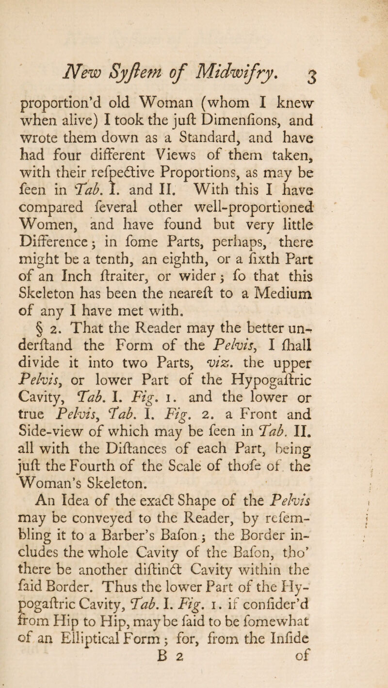 proportion’d old Woman (whom I knew when alive) I took the juft Dimenfions, and wrote them down as a Standard, and have had four different Views of them taken, with their refpedtive Proportions, as may be feen in Tab. 1. and II. With this I have compared feveral other well-proportioned Women, and have found but very little Difference; in fome Parts, perhaps, there might be a tenth, an eighth, or a fixth Part of an Inch ftraiter, or wider ; fo that this Skeleton has been the neareft to a Medium of any I have met with. § 2. That the Reader may the better un-r derftand the Form of the Pelvis, I {hall divide it into two Parts, viz. the upper Pelvis, or lower Part of the Hypogaftric Cavity, Tab. I. Fig. 1. and the lower or true Pelvis, Tab. I. Fig. 2. a Front and Side-view of which may be feen in Tab. II. all with the Diftances of each Part, being juft the Fourth of the Scale of thofe of the Woman’s Skeleton. An Idea of the exadt Shape of the Pelvis may be conveyed to the Reader, by refem- bling it to a Barber’s Bafon; the Border in¬ cludes the whole Cavity of the Bafon, tho’ there be another diftindt Cavity within the faid Border. Thus the lower Part of the Hy¬ pogaftric Cavity, Tab. I. Fig. 1. if confider’d from Hip to Hip, maybe faid to be fornewhat of an Elliptical Form ; for, from the Inlide B 2 of