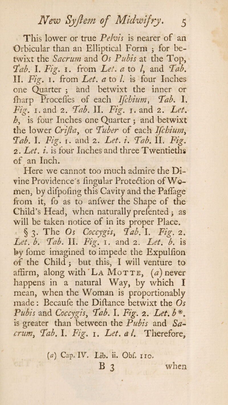 This lower or true Pelvis is nearer of an Orbicular than an Elliptical Form ; for be¬ twixt the Sacrum and Os Pubis at the Top, 'tab. I. jFig. i. from Let. a to /, and Tab. II. Fig. 1. from Let. a to l. is four Inches one Quarter 5 and betwixt the inner or fharp Proceffes of each Ifchium, Tab. I. Fig. 1. and 2. Tab. II. Fig. j. and 2. Let. h, is four Inches one Quarter 5 and betwixt the lower Crifia, or Tuber of each Ifchium, Tab. I. Fig. i. and 2. /. Tab. II. jFVg\ 2. Ltf. is four Inches and three Twentieths of an Inch. * Here we cannot too much admire the Di¬ vine Providence's Angular Protection of Wo¬ men, by difpofmg this Cavity and the Paffage from it, fo as to anfwer the Shape of the Child’s Head, when naturally prefented $ as will be taken notice of in its proper Place. § 3. The Os Coccygis, Tab. I. Fig. 2. Let. b. Tab. II. Fig. 1. and 2. Let. b. is by fome imagined to impede the Expulfon of the Child; but this, I will venture to affirm, along with La Motte, (a) never happens in a natural Way, by which I mean, when the Woman is proportionably made: Becaufe the Diftance betwixt the Os Pubis and Coccygis, Tab. I. Fig. 2. Let.b*. is greater than between the Pubis and Sa¬ crum, Tab. I. Fig. 1. Let. at. Therefore, (a) Cap. IV. Lib. ii. Obf. iio. B 3 when