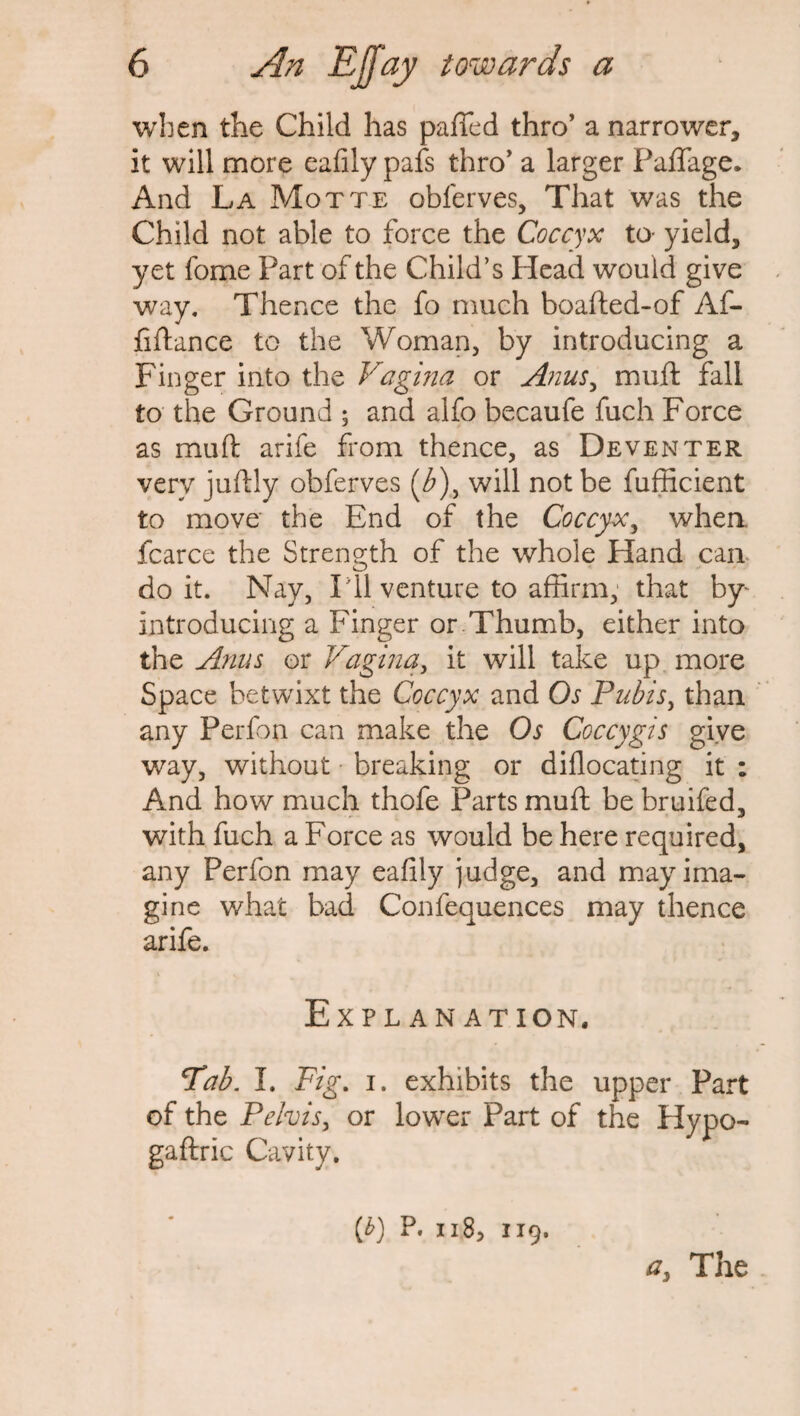 when the Child has palled thro’ a narrower, it will more ealily pafs thro’ a larger Palfage. And La Motte obferves. That was the Child not able to force the Coccyx to- yield, yet fome Part of the Child’s Head would give way. Thence the fo much boafted-of Af- fiftance to the Woman, by introducing a Finger into the Vagina or Anus, muft fail to the Ground ; and alfo becaufe fuch Force as mull: arife from thence, as Deventer very juftly obferves (b\ will not be fufficient to move the End of the Coccyx, when, fcarce the Strength of the whole Hand can doit. Nay, P11 venture to affirm, that by- introducing a Finger or Thumb, either into the Anus or Vagina, it will take up more Space betwixt the Coccyx and Os Pubis, than any Perfon can make the Os Coccygis give way, without breaking or dillocating it : And how much thofe Parts muft be bruifed, with fuch a Force as would be here required, any Perfon may ealily judge, and may ima¬ gine what bad Confequences may thence arife. Explanation. Tab. I. Fig. i. exhibits the upper Part of the Pelvis, or lower Part of the Hypo- gaftric Cavity. {b) P. 118> 119. a} The