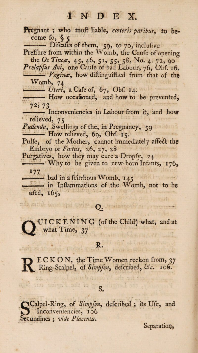 I * Pregnant ; who moft liable, cceteris paribus, to be¬ come fo, § 5 — -— Difeafes of them, 59, to 70, inclufive Preflure from within the Womb, the Caufe of opening the Os Tinea, 45, 46, 51, 55, 58, No. 4. 72, 90 Prolapfus Anl.) one Caufe of bad Labour, 76, Obf. 16. » Vagina, how diftinguifhed from that of the Womb, 74 »■ Uteri, a Cafe of, 67, Obf. 14. — -— How occalioned, and how to be prevented, ?2’ 73 —■ — Inconveniencies in Labour from it, and how relieved, 75 Pudenda, Swellings of the, in Pregnancy, 59 . How relieved, 69, Obf. 15. Pulfe, of the Mother, cannot immediately affe£t the Embryo or Foetus, 26, 27, 28 Purgatives, how they may cure a Dropfy, 24 —— Why to be given to new-born Infants, 176, 177 .bad in a fcirrhous Womb, 145 in Inflammations of the Womb, not to be ufed, 165, Quickening (of the child) what, and at what Time, 37 R. RECKON, the Time Women reckon from, 37 Ring-Scalpel, of Simpfon, defcribed, 106. S. SCalpel-Ring, of Simpfon, defcribed $ its Ufe, and Inconveniencies, 106 Secundines 5 vide Placenta. Separation*